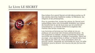 Le Livre LE SECRET
Des bribes d'un grand Secret ont été découvertes au fil
des siècles dans les traditions orales, la littérature, les
religions et les philosophies.
Pour la première fois, toutes les pièces du Secret sont
rassemblées dans une incroyable révélation qui risque
de transformer la vie de tous ceux qui en prendront
connaissance. Le Secret renferme la sagesse des
maîtres des temps modernes.
Les hommes et femmes qui l'ont utilisé et mis en
pratique ont accompli des choses extraordinaires : ils
ont supprimé la maladie, acquis d'immenses fortunes,
surmonté des obstacles et réalisé l'impossible. Dans cet
ouvrage, vous apprendrez à utiliser Le Secret dans tous
les aspects de votre vie. Vous accéderez alors au
pouvoir caché, inexploité qui sommeille en vous, et cette
révélation pourra devenir une source de joie de tous les
instants.
 