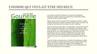 L’HOMME QUI VOULAIT ETRE HEUREUX
Le roman raconte l’histoire d’un jeune enseignant
français appelé Julien qui passe ses vacances à Bali,
une île au sud ouest d’Asie.
Après avoir entendu parler d’un guérisseur doué, Julien,
même hésitant au début, décide d’aller chez lui dans une
tentation de chercher la raison de son malheur.
Dès le premier diagnostic, le guérisseur comprend que le
jeune enseignant soufre d’un problème psychique. Afin
de le soigner, il a entamé avec lui plusieurs discussions à
propos de sa vie, ses expériences, ses rêves et ses
contraintes et lui a expliqué différents principes de la
PNL qui ont permis de lui rendre plus optimiste, plus
confiant et qui ont complètement changé sa vision de la
vie.
Tout au long du traitement, le maître Samtyang a utilisé
des exemples et des expériences pour argumenter ses
idées et n’a pas oublié de passer à la pratique en
assignant des missions à Julien pour qu’il assimile bien
les connaissances qu’il acquiert.
 