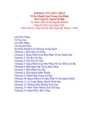LỜI DẠY CỦA ĐỨC PHẬT
Về Sự Thành Tựu Trong Gia Đình,
Nơi Công Sở, Ngoài Xã Hội
Tỳ Kheo Tiến Sĩ Basnagoda Rahula
Chuyển Ngữ sang tiếng Việt:
Diệu Liên Lý Thu Linh & Diệu Ngộ Mỹ Thanh - 2010
Lời Giới Thiệu
Về Tác Giả
Lời Dẫn Nhập
Lời Người Dịch
Sự Hình Thành Các Chương Trong Sách
Chương 1: Kho Báu Ẩn Tàng
Chương 2: Quan Điểm Của Đức Phật Về Sự Thành Đạt
Chương 3: Tạo Ra Tài Sản
Chương 4: Gìn Giữ Tài Sản
Chương 5: Quan Điểm Của Đức Phật Về Các Mối Liên Hệ
Chương 6: Mối Quan Hệ Trong Hôn Nhân
Chương 7: Bổn Phận Cha Mẹ
Chương 8: Giải Quyết Mâu Thuẫn
Chương 9: Thành Đạt Trong Xã Hội
Chương 10: Quan Điểm Của Đức Phật Về Sự Quyết Định
Chương 11: Lý Luận Đúng, Quyết Định Hay
Chương 12: Những Điều Không Nên Làm
Chương 13: Phát Triển Nhân Cách Tốt Đẹp
Chương 14: Hạnh Phúc Bền Vững

 