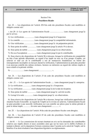 JOURNAL OFFICIEL DE LA REPUBLIQUE ALGERIENNE N° 7210
19 Rabie El Aouel 1437
31 décembre 2015
Section 5 bis
Procédures fiscales
Art. 23. — Les dispositions de l’article 20-8 du code des procédures fiscales sont modifiées et
rédigées comme suit :
« Art 20- 1)- Les agents de l’administration fiscale ........................... (sans changement jusqu’à)
par le service.
2)- Les vérifications .................... (sans changement jusqu’à) d’inspecteur.
3)- Le contrôle ............................ (sans changement jusqu’à) comptabilité informatisée.
4)- Une vérification .................... (sans changement jusqu’à) de préparation précité.
5)- Sous peine de nullité ................. (sans changement jusqu’à) article 19 ci-dessus.
6)- Sous peine de nullité .................. (sans changement jusqu’à) ses observations.
7)- En cas d’acceptation .................. (sans changement jusqu’à) par le contribuable.
8)- Sous réserve des dispositions de l’article 96 ci-dessous, lorsque la vérification de comptabilité
au titre d’une période déterminée, au regard d’un impôt ou taxe ou d’un groupe d’impôts, est
achevée et sauf cas où le contribuable a usé de manœuvres frauduleuses ou fourni des
renseignements incomplets ou inexacts durant la vérification, l’administration ne peut plus procéder
à un nouveau contrôle des mêmes écritures, factures ou mémoires au regard des mêmes impôts et
taxes relatifs à la période vérifiée.
9)- .......................... (sans changement) .......................... ».
Art. 24. — Les dispositions de l’article 21 du code des procédures fiscales sont modifiées et
rédigées comme suit :
« Art. 21. — 1)- Les agents de l’administration fiscale ...;. (sans changement jusqu’à) entreprise.
2)- La vérification ................. (sans changement jusqu’à) d’inspecteur.
3)- La vérification ................. (sans changement jusqu’à) de la date de réception.
4)- Sous peine de nullité ................. (sans changement jusqu’à) activité occulte.
5)- Lorsqu’à la suite ................. (sans changement jusqu’à) ses observations.
6)- Sous réserve des dispositions de l’article 96 ci-dessous, lorsqu’une vérification approfondie de
situation fiscale d’ensemble au regard de l’impôt sur le revenu est achevée, l’administration fiscale
ne peut procéder à une nouvelle vérification ou à un contrôle sur pièces pour la même période et
pour le même impôt, .............. (le reste sans changement) .............. ».
Art. 25. — Les dispositions de l’article 36 du code des procédures fiscales sont abrogées.
Art. 26. — Les dispositions de l’article 81 du code des procédures fiscales sont modifiées et
rédigées comme suit :
« Art 81. — 1)- Les commissions de recours émettent un avis sur les demandes des contribuables
relatives aux impôts directs et taxes assimilées ainsi que sur les taxes sur le chiffre d’affaires et
tendant à obtenir, soit la réparation d’erreurs commises dans l’assiette ou le calcul de l’impôt, soit le
bénéfice d’un droit résultant d’une disposition législative ou réglementaire.
 