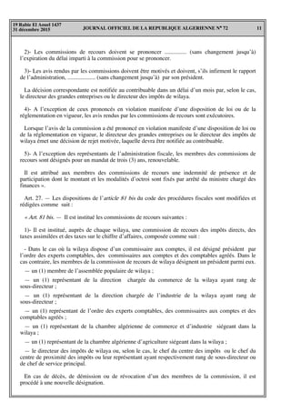 JOURNAL OFFICIEL DE LA REPUBLIQUE ALGERIENNE N° 72 11
19 Rabie El Aouel 1437
31 décembre 2015
2)- Les commissions de recours doivent se prononcer ............... (sans changement jusqu’à)
l’expiration du délai imparti à la commission pour se prononcer.
3)- Les avis rendus par les commissions doivent être motivés et doivent, s’ils infirment le rapport
de l’administration, ................... (sans changement jusqu’à) par son président.
La décision correspondante est notifiée au contribuable dans un délai d’un mois par, selon le cas,
le directeur des grandes entreprises ou le directeur des impôts de wilaya.
4)- A l’exception de ceux prononcés en violation manifeste d’une disposition de loi ou de la
réglementation en vigueur, les avis rendus par les commissions de recours sont exécutoires.
Lorsque l’avis de la commission a été prononcé en violation manifeste d’une disposition de loi ou
de la réglementation en vigueur, le directeur des grandes entreprises ou le directeur des impôts de
wilaya émet une décision de rejet motivée, laquelle devra être notifiée au contribuable.
5)- A l’exception des représentants de l’administration fiscale, les membres des commissions de
recours sont désignés pour un mandat de trois (3) ans, renouvelable.
Il est attribué aux membres des commissions de recours une indemnité de présence et de
participation dont le montant et les modalités d’octroi sont fixés par arrêté du ministre chargé des
finances ».
Art. 27. — Les dispositions de l’article 81 bis du code des procédures fiscales sont modifiées et
rédigées comme suit :
« Art. 81 bis. — Il est institué les commissions de recours suivantes :
1)- Il est institué, auprès de chaque wilaya, une commission de recours des impôts directs, des
taxes assimilées et des taxes sur le chiffre d’affaires, composée comme suit :
- Dans le cas où la wilaya dispose d’un commissaire aux comptes, il est désigné président par
l’ordre des experts comptables, des commissaires aux comptes et des comptables agréés. Dans le
cas contraire, les membres de la commission de recours de wilaya désignent un président parmi eux.
— un (1) membre de l’assemblée populaire de wilaya ;
— un (1) représentant de la direction chargée du commerce de la wilaya ayant rang de
sous-directeur ;
— un (1) représentant de la direction chargée de l’industrie de la wilaya ayant rang de
sous-directeur ;
— un (1) représentant de l’ordre des experts comptables, des commissaires aux comptes et des
comptables agréés ;
— un (1) représentant de la chambre algérienne de commerce et d’industrie siégeant dans la
wilaya ;
— un (1) représentant de la chambre algérienne d’agriculture siégeant dans la wilaya ;
— le directeur des impôts de wilaya ou, selon le cas, le chef du centre des impôts ou le chef du
centre de proximité des impôts ou leur représentant ayant respectivement rang de sous-directeur ou
de chef de service principal.
En cas de décès, de démission ou de révocation d’un des membres de la commission, il est
procédé à une nouvelle désignation.
 