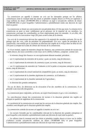 JOURNAL OFFICIEL DE LA REPUBLIQUE ALGERIENNE N° 72 13
19 Rabie El Aouel 1437
31 décembre 2015
La commission est appelée à émettre un avis sur les demandes portant sur les affaires
contentieuses dont le montant total des droits et pénalités (impôts directs et TVA) est supérieur à
vingt millions de dinars (20.000.000 DA) et inférieur ou égal à soixante-dix millions de dinars
(70.000.000 DA) et pour lesquelles l’administration a préalablement rendu une décision de rejet
total ou partiel.
La commission se réunit sur convocation de son président deux (2) fois par mois. La réunion de la
commission ne peut se tenir valablement qu’en présence de la majorité de ses membres. La
commission convoque les contribuables ou leurs représentants pour les entendre. A cet effet, elle
doit leur notifier la convocation vingt (20) jours avant la date de la réunion.
Les avis de la commission doivent être approuvés à la majorité des membres présents. En cas de
partage égal des voix, celle du président est prépondérante. Ces avis, signés du président de la
commission, sont notifiés par le secrétaire au directeur des impôts de la wilaya dans un délai de dix
(10) jours à compter de la date de clôture des travaux de la commission.
3)- Il est institué, auprès du ministère chargé des finances, une commission centrale de recours des
impôts directs, des taxes assimilées et des taxes sur le chiffre d’affaires, composée comme suit :
— le ministre chargé des finances ou son représentant dûment mandaté, président ;
— un (1) représentant du ministère de la justice ayant, au moins, rang de directeur ;
— un (1) représentant du ministère du commerce ayant, au moins, rang de directeur ;
— un (1) représentant du ministère de l’industrie et de la petite et moyenne entreprise ayant, au
moins, rang de directeur ;
— un (1) représentant du conseil national de comptabilité ayant, au moins, rang de directeur ;
— un (1) représentant de la chambre algérienne de commerce et d’industrie ;
— un (1) représentant de la chambre nationale de l’agriculture ;
— le directeur des grandes entreprises.
En cas de décès, de démission ou de révocation d’un des membres de la commission, il est
procédé à une nouvelle désignation.
La commission peut s'adjoindre, au besoin, un expert fonctionnaire et qui a voix consultative.
Le sous-directeur chargé des commissions de recours à la direction générale des impôts est
désigné en qualité de rapporteur de la commission.
Le secrétariat de la commission est assuré par les services de la direction générale des impôts. Ses
membres sont désignés par le directeur général des impôts.
La commission centrale de recours est appelée à émettre un avis sur :
— les recours formulés par les contribuables relevant de la direction des grandes entreprises et
pour lesquelles cette dernière a préalablement rendu une décision de rejet total ou partiel ;
— les affaires dont le montant total des droits et pénalités (impôts directs et taxes sur le chiffre
d’affaires) excède soixante-dix millions de dinars (70.000.000 DA) et pour lesquelles
l’administration a préalablement rendu une décision de rejet total ou partiel.
 