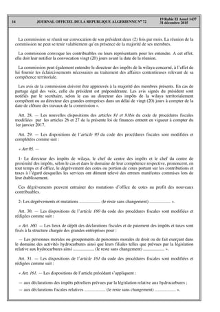 JOURNAL OFFICIEL DE LA REPUBLIQUE ALGERIENNE N° 7214
19 Rabie El Aouel 1437
31 décembre 2015
La commission se réunit sur convocation de son président deux (2) fois par mois. La réunion de la
commission ne peut se tenir valablement qu’en présence de la majorité de ses membres.
La commission convoque les contribuables ou leurs représentants pour les entendre. A cet effet,
elle doit leur notifier la convocation vingt (20) jours avant la date de la réunion.
La commission peut également entendre le directeur des impôts de la wilaya concerné, à l’effet de
lui fournir les éclaircissements nécessaires au traitement des affaires contentieuses relevant de sa
compétence territoriale.
Les avis de la commission doivent être approuvés à la majorité des membres présents. En cas de
partage égal des voix, celle du président est prépondérante. Les avis signés du président sont
notifiés par le secrétaire, selon le cas au directeur des impôts de la wilaya territorialement
compétent ou au directeur des grandes entreprises dans un délai de vingt (20) jours à compter de la
date de clôture des travaux de la commission ».
Art. 28. — Les nouvelles dispositions des articles 81 et 81bis du code de procédures fiscales
modifiées par les articles 26 et 27 de la présente loi de finances entrent en vigueur à compter du
1er janvier 2017.
Art. 29. — Les dispositions de l’article 95 du code des procédures fiscales sont modifiées et
complétées comme suit :
« Art 95. —
1- Le directeur des impôts de wilaya, le chef de centre des impôts et le chef du centre de
proximité des impôts, selon le cas et dans le domaine de leur compétence respective, prononcent, en
tout temps et d’office, le dégrèvement des cotes ou portion de cotes portant sur les contributions et
taxes à l’égard desquelles les services ont dûment relevé des erreurs manifestes commises lors de
leur établissement.
Ces dégrèvements peuvent entrainer des mutations d’office de cotes au profit des nouveaux
contribuables.
2- Les dégrèvements et mutations ................... (le reste sans changement) ................... ».
Art. 30. — Les dispositions de l’article 160 du code des procédures fiscales sont modifiées et
rédigées comme suit :
« Art. 160. — Les lieux de dépôt des déclarations fiscales et de paiement des impôts et taxes sont
fixés à la structure chargée des grandes entreprises pour :
— Les personnes morales ou groupements de personnes morales de droit ou de fait exerçant dans
le domaine des activités hydrocarbures ainsi que leurs filiales telles que prévues par la législation
relative aux hydrocarbures ainsi ................... (le reste sans changement) ................... ».
Art. 31. — Les dispositions de l’article 161 du code des procédures fiscales sont modifiées et
rédigées comme suit :
« Art. 161. — Les dispositions de l’article précédant s’appliquent :
— aux déclarations des impôts pétroliers prévues par la législation relative aux hydrocarbures ;
— aux déclarations fiscales relatives ................... (le reste sans changement) ................... ».
 