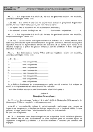 JOURNAL OFFICIEL DE LA REPUBLIQUE ALGERIENNE N° 72 15
19 Rabie El Aouel 1437
31 décembre 2015
Art. 32. — Les dispositions de l’article 162 du code des procédures fiscales sont modifiées,
complétées et rédigées comme suit :
« Art. 162. — Les impôts et taxes dus par les personnes morales ou groupement de personnes
morales, visées à l’article 160 ci-dessus, sont ceux prévus ci-après :
— les impôts, taxes et redevances dus par les entreprises pétrolières ;
— les retenues à la source de l’impôt sur les ................... (le reste sans changement)................... ».
Art. 33. — Les dispositions de l’article 163 du code des procédures fiscales sont modifiées,
complétées et rédigées comme suit :
« Art. 163. — Les déclarations de l’impôt sur le résultat, de la taxe sur le revenu pétrolier, de la
redevance pétrolière et l’impôt sur la rémunération dus par les entreprises pétrolières visées par la
législation relative aux hydrocarbures doivent être souscrites et les impôts payés auprès de la
structure chargée de la gestion des grandes entreprises, dans les conditions et délais fixés par la
législation susvisée ».
Art. 34. — Les dispositions de l’article 172 du code des procédures fiscales sont modifiées,
complétées et rédigées comme suit :
« Art 172. —
1)- ........................ (sans changement) ........................
2)- ........................ (sans changement) ........................
3)- ........................ (sans changement) ........................
4)- ........................ (sans changement) ........................
5)- ........................ (sans changement) ........................
6)- ........................ (sans changement) ........................
7)- ........................ (sans changement) ........................
8)- ........................ (sans changement) ........................
9)- la décision du directeur des grandes entreprises, quelle que soit sa nature, doit indiquer les
motifs et les dispositions des articles sur lesquels elle est fondée.
La décision doit être adressée au contribuable contre accusé de réception ».
Section 6
Dispositions fiscales diverses
Art. 35. — Les dispositions de l’article 45 de la loi n° 04-21 du 29 décembre 2004 portant loi de
finances pour 2005 sont complétées et rédigées comme suit :
« Art. 45. — Les contribuables réalisant des opérations dans les conditions de gros y compris les
importateurs, les opérateurs et distributeurs ainsi que les grossistes de la téléphonie mobile, doivent
présenter à chaque réquisition de l’administration fiscale un état de leurs clients ...............................
(le reste sans changement) ................... ».
Art. 36. — Nonobstant toutes dispositions prévues par la législation fiscale, les droits et pénalités
sont arrondis lors de leurs recouvrements, au dinar supérieur pour les fractions égales ou
supérieures à cinquante (50) centimes. Les fractions inférieures à cinquante (50) centimes sont
négligées.
 