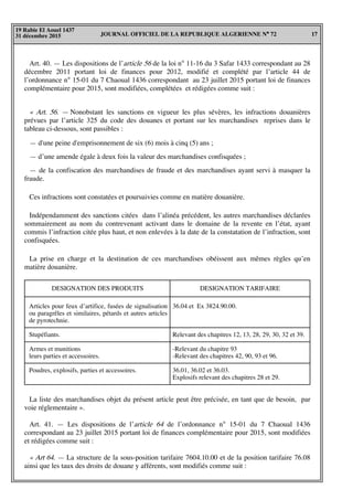 JOURNAL OFFICIEL DE LA REPUBLIQUE ALGERIENNE N° 72 17
19 Rabie El Aouel 1437
31 décembre 2015
Art. 40. — Les dispositions de l’article 56 de la loi n° 11-16 du 3 Safar 1433 correspondant au 28
décembre 2011 portant loi de finances pour 2012, modifié et complété par l’article 44 de
l’ordonnance n° 15-01 du 7 Chaoual 1436 correspondant au 23 juillet 2015 portant loi de finances
complémentaire pour 2015, sont modifiées, complétées et rédigées comme suit :
« Art. 56. — Nonobstant les sanctions en vigueur les plus sévères, les infractions douanières
prévues par l’article 325 du code des douanes et portant sur les marchandises reprises dans le
tableau ci-dessous, sont passibles :
— d'une peine d'emprisonnement de six (6) mois à cinq (5) ans ;
— d’une amende égale à deux fois la valeur des marchandises confisquées ;
— de la confiscation des marchandises de fraude et des marchandises ayant servi à masquer la
fraude.
Ces infractions sont constatées et poursuivies comme en matière douanière.
Indépendamment des sanctions citées dans l’alinéa précédent, les autres marchandises déclarées
sommairement au nom du contrevenant activant dans le domaine de la revente en l’état, ayant
commis l’infraction citée plus haut, et non enlevées à la date de la constatation de l’infraction, sont
confisquées.
La prise en charge et la destination de ces marchandises obéissent aux mêmes règles qu’en
matière douanière.
DESIGNATION DES PRODUITS
36.04 et Ex 3824.90.00.
Relevant des chapitres 12, 13, 28, 29, 30, 32 et 39.
-Relevant du chapitre 93
-Relevant des chapitres 42, 90, 93 et 96.
36.01, 36.02 et 36.03.
Explosifs relevant des chapitres 28 et 29.
Articles pour feux d’artifice, fusées de signalisation
ou paragrêles et similaires, pétards et autres articles
de pyrotechnie.
Stupéfiants.
Armes et munitions
leurs parties et accessoires.
Poudres, explosifs, parties et accessoires.
DESIGNATION TARIFAIRE
La liste des marchandises objet du présent article peut être précisée, en tant que de besoin, par
voie réglementaire ».
Art. 41. — Les dispositions de l’article 64 de l’ordonnance n° 15-01 du 7 Chaoual 1436
correspondant au 23 juillet 2015 portant loi de finances complémentaire pour 2015, sont modifiées
et rédigées comme suit :
« Art 64. — La structure de la sous-position tarifaire 7604.10.00 et de la position tarifaire 76.08
ainsi que les taux des droits de douane y afférents, sont modifiés comme suit :
 