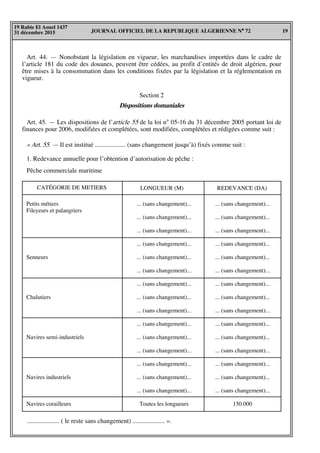 JOURNAL OFFICIEL DE LA REPUBLIQUE ALGERIENNE N° 72 19
19 Rabie El Aouel 1437
31 décembre 2015
CATÉGORIE DE METIERS REDEVANCE (DA)
Petits métiers
Fileyeurs et palangriers
Senneurs
Chalutiers
Navires semi-industriels
Navires industriels
Navires corailleurs
... (sans changement)...
... (sans changement)...
... (sans changement)...
... (sans changement)...
... (sans changement)...
... (sans changement)...
... (sans changement)...
... (sans changement)...
... (sans changement)...
... (sans changement)...
... (sans changement)...
... (sans changement)...
... (sans changement)...
... (sans changement)...
... (sans changement)...
150.000
Art. 44. — Nonobstant la législation en vigueur, les marchandises importées dans le cadre de
l’article 181 du code des douanes, peuvent être cédées, au profit d’entités de droit algérien, pour
être mises à la consommation dans les conditions fixées par la législation et la réglementation en
vigueur.
Section 2
Dispositions domaniales
Art. 45. — Les dispositions de l’article 55 de la loi n° 05-16 du 31 décembre 2005 portant loi de
finances pour 2006, modifiées et complétées, sont modifiées, complétées et rédigées comme suit :
« Art. 55. — Il est institué ................... (sans changement jusqu’à) fixés comme suit :
1. Redevance annuelle pour l’obtention d’autorisation de pêche :
.................... ( le reste sans changement) .................... ».
Pêche commerciale maritime
LONGUEUR (M)
... (sans changement)...
... (sans changement)...
... (sans changement)...
... (sans changement)...
... (sans changement)...
... (sans changement)...
... (sans changement)...
... (sans changement)...
... (sans changement)...
... (sans changement)...
... (sans changement)...
... (sans changement)...
... (sans changement)...
... (sans changement)...
... (sans changement)...
Toutes les longueurs
 