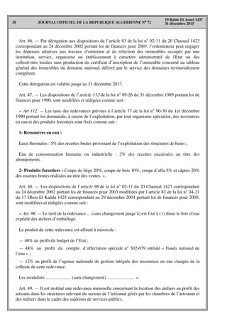 JOURNAL OFFICIEL DE LA REPUBLIQUE ALGERIENNE N° 7220
19 Rabie El Aouel 1437
31 décembre 2015
Art. 46. — Par dérogation aux dispositions de l’article 83 de la loi n° 02-11 du 20 Chaoual 1423
correspondant au 24 décembre 2002 portant loi de finances pour 2003, l’ordonnateur peut engager
les dépenses relatives aux travaux d’entretien et de réfection des immeubles occupés par une
institution, service, organisme ou établissement à caractère administratif de l'Etat ou des
collectivités locales sans production du certificat d’inscription de l’immeuble concerné au tableau
général des immeubles du domaine national, délivré par le service des domaines territorialement
compétent.
Cette dérogation est valable jusqu’au 31 décembre 2017.
Art. 47. — Les dispositions de l’article 112 de la loi n° 89-26 du 31 décembre 1989 portant loi de
finances pour 1990, sont modifiées et rédigées comme suit :
« Art 112. — Les taux des redevances prévues à l’article 77 de la loi n° 90-30 du 1er décembre
1990 portant loi domaniale, à raison de l’exploitation, par tout organisme spécialisé, des ressources
en eau et des produits forestiers sont fixés comme suit :
1- Ressources en eau :
Eaux thermales : 5% des recettes brutes provenant de l’exploitation des structures de bains ;
Eau de consommation humaine ou industrielle : 2% des recettes encaissées au titre des
abonnements.
2- Produits forestiers : Coupe de liège 20%, coupe de bois 10%, coupe d’alfa 5% et câpres 20%
des recettes brutes réalisées au titre des ventes. ».
Art. 48. — Les dispositions de l’article 98 de la loi n° 02-11 du 20 Chaoual 1423 correspondant
au 24 décembre 2002 portant loi de finances pour 2003 modifiées par l’article 82 de la loi n° 04-21
du 17 Dhou El Kaâda 1425 correspondant au 29 décembre 2004 portant loi de finances pour 2005,
sont modifiées et rédigées comme suit :
« Art. 98. — Le tarif de la redevance ... (sans changement jusqu’à) est fixé à (1) dinar le litre d’eau
expédié des ateliers d’emballage.
Le produit de cette redevance est affecté à raison de :
— 40% au profit du budget de l’Etat ;
— 48% au profit du compte d’affectation spéciale n° 302-079 intitulé « Fonds national de
l’eau » ;
— 12% au profit de l’agence nationale de gestion intégrée des ressources en eau chargée de la
collecte de cette redevance.
Les modalités ...................... (sans changement) ....................... ».
Art. 49. — Il est institué une redevance mensuelle concernant la location des ateliers au profit des
artisans dans les structures relevant du secteur de l’artisanat gérés par les chambres de l’artisanat et
des métiers dans le cadre des sujétions de services publics.
 