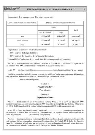 JOURNAL OFFICIEL DE LA REPUBLIQUE ALGERIENNE N° 72 21
19 Rabie El Aouel 1437
31 décembre 2015
Les montants de la redevance sont déterminés comme suit :
Zone d’implantation de l’infrastructure
Rural
50 DA/M2
100 DA/M2
130 DA/M2
80 DA/M2
120 DA/M2
150 DA/M2
100 DA/M2
130 DA/M2
180 DA/M2
Milieu d’implantation de l’infrastructure
Urbain
Rez de chaussée
Sud
Hauts Plateaux
Nord
Etage
Le produit de la redevance est affecté comme suit :
— 50% au profit du budget de l’Etat ;
— 50% au profit des chambres de l’artisanat et des métiers.
Les modalités d’application de cet article sont déterminées par voie réglementaire.
Art. 50. — Les dispositions de l’article 41 de la loi n° 2000-06 du 23 décembre 2000 portant loi
de finances pour 2001, sont modifiées, complétées et rédigées comme suit :
« Art. 41. — Les biens immobiliers .................................... (sans changement jusqu’à) en vigueur.
Les biens des collectivités locales ne peuvent être cédés qu’après approbation des délibérations
des assemblées populaires de wilaya et communales par l’autorité de tutelle.
...................... (le reste sans changement) ...................... ».
Section 3
Fiscalité pétrolière
(Pour mémoire)
Section 4
Dispositions diverses
Art. 51. — Sont modifiées les dispositions de l’article 57 de la loi n° 09-01 du 22 juillet 2009
portant loi de finances complémentaire pour 2009 modifiées et complétées par l’article 40 de la loi
n° 12-12 du 26 décembre 2012 portant loi de finances pour 2013 et rédigées comme suit :
« Art. 57. — Outre les dispositions de l’article 142 .............................. (sans changement jusqu’à)
de réinvestir la part de 30% des bénéfices correspondant à ces exonérations ou réductions dans un
délai de quatre ans ............... ( le reste sans changement) ................. ».
Art. 52. — Les importations de certains produits finis similaires à ceux produits dans les activités
relevant des filières industrielles prévues par les dispositions de l’article 75 de la loi de finances
pour 2015 subissent, selon le cas, une imposition à la taxe sur la valeur ajoutée et à la taxe intérieure
de consommation selon les taux et les tarifs fixés par les lois de finances.
 