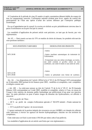 JOURNAL OFFICIEL DE LA REPUBLIQUE ALGERIENNE N° 72 25
19 Rabie El Aouel 1437
31 décembre 2015
A l’expiration de la période de cinq (5) années et après constatation dûment établie du respect de
tous les engagements souscrits, l’actionnaire national résident peut lever, auprès du conseil des
participations de l’Etat une option d’achat des actions détenues par l’entreprise publique
économique.
En cas d’approbation par le conseil, la cession est réalisée au prix préalablement convenu dans le
pacte d’actionnaires ou au prix fixé par le conseil.
Les modalités d’application du présent article sont précisées, en tant que de besoin, par voie
réglementaire.
Art. 63. — Sont soumis au taux de 15% en matière de droits de douane, les produits relevant des
sous-positions tarifaires :
SOUS-POSITIONS TARIFAIRES
--Autres
--Autres machines automatiques de traitement de
l’information.
--Comportant sous une même enveloppe, au moins,
une unité centrale et qu’elles soient ou non
combinées, une unité d’entrée et une unité de sortie.
--Autres
--Autres se présentant sous forme de systèmes.
8471.30.90
8471.41.90
8471.49.00
DESIGNATION DES PRODUITS
Art. 64. — Les dispositions de l’article 100 de la loi n° 02-11 du 20 Chaoual 1423 correspondant
au 24 décembre 2002 portant loi de finances pour 2003, modifiées et complétées, sont complétées
et rédigées comme suit :
« Art. 100. — La redevance perçue au titre de l’article 73 de la loi n° 05-12 du 28 Joumada
Ethania 1426 correspondant au 4 août 2005, modifiée et complétée, relative à l’eau, en raison de
l’usage à titre onéreux du domaine public hydraulique par prélèvement d’eau pour son injection
dans les puits pétroliers ou pour d’autres usages du domaine des hydrocarbures, est affectée à
raison de :
— 50 % au profit de l’Etat ;
— 40 % au profit du compte d’affectation spéciale n° 302-079 intitulé « Fonds national de
l’eau » ;
— 10 % au profit de l’agence de recouvrement.
L’agence nationale de la gestion intégrée des ressources en eau (AGIRE), est chargée de collecter
cette redevance, à travers ses agences de bassins hydrographiques, chacune sur son territoire de
compétence.
Cette redevance est fixée à cent trente (130) DA par mètre cube d’eau prélevée.
Les modalités d’application de cet article sont fixées par voie réglementaire ».
 