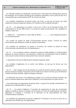 JOURNAL OFFICIEL DE LA REPUBLIQUE ALGERIENNE N° 7228
19 Rabie El Aouel 1437
31 décembre 2015
Les véhicules destinés aux handicapés cités plus haut et nécessitant des aménagements, peuvent
être aménagés sur le territoire national par des entreprises spécialisées, mais ne peuvent être mis à
consommation que sur présentation du PV des services des mines.
Les modalités d’application du présent article sont fixées, en tant que de besoin, par arrêté
conjoint des ministres chargés des finances, de l’industrie et de la solidarité nationale ».
Art. 70. — Les dispositions de l’article 1er de la loi n° 06-11 du 28 Joumada El Oula 1427
correspondant au 24 juin 2006 relative à la société de capital investissement, sont complétées et
rédigées comme suit :
« Article 1er. — La présente loi a pour objet de définir ...................... (sans changement jusqu’à)
de son fonctionnement.
Les sociétés de gestion de fonds d’investissement peuvent exercer, l’activité de capital
investissement, par mandat des sociétés de capital investissement.
Les modalités de constitution, de gestion et d’exercice des sociétés de gestion de fonds
d’investissement sont précisées par voie réglementaire ».
Art. 71. — Les associations sportives nationales reconnues d’utilité publique et d’intérêt général
disposant de moyens financiers, sont autorisées à réaliser des investissements dont les bénéfices
sont consacrés exclusivement au financement de leurs missions statutaires.
L’autorisation d’investir est délivrée par le ministère chargé des sports.
Les modalités d’application de cet article sont définies, en tant que de besoin, par voie
réglementaire.
Art. 72. — Tout étranger est tenu de présenter à la sortie du territoire douanier algérien, un reçu
bancaire attestant le change d’une partie ou de la totalité de la somme en devises qui a été déclarée à
l’entrée du territoire douanier, auprès des banques nationales.
La déclaration des devises n’est obligatoire à l’entrée ou à la sortie du territoire douanier, que
pour les montants dépassant les mille euros (1000.00 €) ou leur équivalent en d’autres devises.
Tout contrevenant aux dispositions du présent article est puni d’une amende conformément à la
législation et la réglementation en vigueur.
Art. 73. — Les primes d’adhésion à l’assurance de rapatriement de corps des ressortissants
algériens résidents et assurés à l’étranger sont recouvrées au niveau des représentations consulaires
algériennes à l’étranger à l’occasion de la délivrance ou du renouvellement des cartes
d’immatriculation consulaires.
Les modalités de rapatriement des primes d’adhésion à l’assurance et de mise en œuvre de ces
dispositions sont définies par voie réglementaire.
 