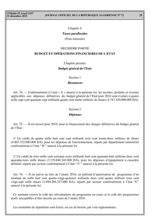 JOURNAL OFFICIEL DE LA REPUBLIQUE ALGERIENNE N° 72 29
19 Rabie El Aouel 1437
31 décembre 2015
Chapitre 4
Taxes parafiscales
(Pour mémoire)
DEUXIEME PARTIE
BUDGET ET OPERATIONS FINANCIERES DE L'ETAT
Chapitre premier
Budget général de l’Etat
Section 1
Ressources
Art. 74. — Conformément à l’état « A » annexé à la présente loi, les recettes, produits et revenus
applicables aux dépenses définitives du budget général de l’Etat pour 2016 sont évalués à quatre
mille sept cent quarante sept milliards quatre cent trente millions de dinars (4.747.430.000.000 DA).
Section 2
Dépenses
Art. 75. — Il est ouvert pour 2016, pour le financement des charges définitives du budget général
de l’Etat :
1/ Un crédit de quatre mille huit cent sept milliards trois cent trente-deux millions de dinars
(4.807.332.000.000 DA), pour les dépenses de fonctionnement, réparti par département ministériel
conformément à l’état “ B ” annexé à la présente loi.
2/ Un crédit de trois mille cent soixante-seize milliards huit cent quarante-huit millions deux cent
quarante-trois mille dinars (3.176.848.243.000 DA), pour les dépenses d’équipement à caractère
définitif, réparti par secteur conformément à l’état “ C ” annexé à la présente loi.
Art. 76. — Il est prévu au titre de l’année 2016, un plafond d’autorisation de programme d’un
montant de mille huit cent quatre-vingt-quatorze milliards deux cent quatre millions trois cent
vingt-sept mille dinars (1.894.204.327.000 DA), réparti par secteur conformément à l’état “C”
annexé à la présente loi.
Ce montant couvre le coût des réévaluations du programme en cours et le coût des programmes
neufs susceptibles d’être inscrits au cours de l’année 2016.
Les modalités de répartition sont fixées, en cas de besoin, par voie réglementaire.
 