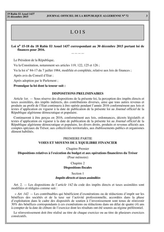 JOURNAL OFFICIEL DE LA REPUBLIQUE ALGERIENNE N° 72 3
19 Rabie El Aouel 1437
31 décembre 2015
L O I S
Loi n° 15-18 du 18 Rabie El Aouel 1437 correspondant au 30 décembre 2015 portant loi de
finances pour 2016.
————
Le Président de la République,
Vu la Constitution, notamment ses articles 119, 122, 125 et 126 ;
Vu la loi n° 84-17 du 7 juillet 1984, modifiée et complétée, relative aux lois de finances ;
Après avis du Conseil d’Etat ;
Après adoption par le Parlement ;
Promulgue la loi dont la teneur suit :
DISPOSITIONS PRELIMINAIRES
Article 1er. — Sous réserve des dispositions de la présente loi, la perception des impôts directs et
taxes assimilées, des impôts indirects, des contributions diverses, ainsi que tous autres revenus et
produits au profit de l’Etat continuera à être opérée pendant l’année 2016 conformément aux lois et
textes d’application en vigueur à la date de publication de la présente loi au Journal officiel de la
République algérienne démocratique et populaire.
Continueront à être perçus en 2016, conformément aux lois, ordonnances, décrets législatifs et
textes d’application en vigueur à la date de publication de la présente loi au Journal officiel de la
République algérienne démocratique et populaire, les divers droits, produits et revenus affectés aux
comptes spéciaux du Trésor, aux collectivités territoriales, aux établissements publics et organismes
dûment habilités.
PREMIERE PARTIE
VOIES ET MOYENS DE L'EQUILIBRE FINANCIER
Chapitre Premier
Dispositions relatives à l'exécution du budget et aux opérations financières du Trésor
(Pour mémoire)
Chapitre 2
Dispositions fiscales
Section 1
Impôts directs et taxes assimilées
Art. 2. — Les dispositions de l’article 142 du code des impôts directs et taxes assimilées sont
modifiées et rédigées comme suit :
« Art. 142. — Les contribuables qui bénéficient d’exonérations ou de réductions d’impôt sur les
bénéfices des sociétés et de la taxe sur l’activité professionnelle, accordées dans la phase
d’exploitation dans le cadre des dispositifs de soutien à l’investissement sont tenus de réinvestir
30% des bénéfices correspondants à ces exonérations ou réductions dans un délai de quatre (4) ans
à compter de la date de clôture de l’exercice dont les résultats ont été soumis au régime préférentiel.
Le réinvestissement doit être réalisé au titre de chaque exercice ou au titre de plusieurs exercices
consécutifs.
 