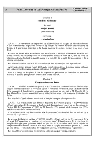 JOURNAL OFFICIEL DE LA REPUBLIQUE ALGERIENNE N° 7230
19 Rabie El Aouel 1437
31 décembre 2015
Chapitre 2
DIVERS BUDGETS
Section 1
Budget Annexe
(Pour mémoire)
Section 2
Autres budgets
Art. 77. — La contribution des organismes de sécurité sociale aux budgets des secteurs sanitaires
et des établissements hospitaliers spécialisés (y compris les centres hospitalo-universitaires) est
destinée à la couverture financière de la charge médicale des assurés sociaux et de leurs ayants
droit.
La mise en œuvre de ce financement sera réalisée sur la base des informations relatives aux
assurés sociaux pris en charge dans les établissements publics de santé et ce, dans le cadre de
relations contractuelles liant la sécurité sociale et le ministère de la santé, de la population et de la
réforme hospitalière.
Les modalités de mise en œuvre de cette disposition sont précisées par voie réglementaire.
A titre prévisionnel et pour l’année 2016, cette contribution est fixée à soixante-quatre milliards
huit cent quinze millions cinq cent onze mille dinars (64.815.511.000 DA).
Sont à la charge du budget de l’Etat, les dépenses de prévention, de formation, de recherche
médicale et les soins prodigués aux démunis non assurés sociaux.
Chapitre 3
Comptes spéciaux du Trésor
Art. 78. — Le compte d’affectation spéciale n° 302-048 intitulé « Indemnisation au titre des biens
affectés au fonds national de la révolution agraire » continue à fonctionner jusqu’à l’aboutissement
de la procédure de budgétisation appropriée qui devra aboutir au plus tard le 31 décembre 2017,
date à laquelle ce compte sera définitivement clôturé et son solde versé au compte de résultats du
Trésor.
Les modalités d’application du présent article sont précisées par voie réglementaire.
Art. 79. — La nomenclature des dépenses du compte d’affectation spéciale n° 302-080 intitulé :
« Fonds national de développement de la pêche et de l’aquaculture » ouvert par les dispositions de
l’article 144 de l’ordonnance n° 94-03 du 31 décembre 1994 portant loi de finances pour 1995,
modifiée et complétée, est complétée par :
« les subventions au titre du soutien des prix du carburant (Gas-oil) utilisé dans les activités de la
pêche et de l’aquaculture ».
Le compte d’affectation spéciale n° 302-080 intitulé : « Fonds national de développement de la
pêche et de l’aquaculture » continue à fonctionner jusqu’à l’aboutissement de la procédure de
budgétisation appropriée qui devra aboutir au plus tard le 31 décembre 2017, date à laquelle ce
compte sera définitivement clôturé et son solde versé au compte d’affectation spéciale n° 302-139
qui sera intitulé « Fonds national de développement agricole, de la pêche et de l’aquaculture ».
Les modalités d’application du présent article sont précisées par voie réglementaire.
 