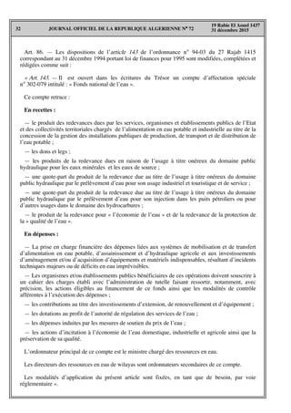 JOURNAL OFFICIEL DE LA REPUBLIQUE ALGERIENNE N° 7232
19 Rabie El Aouel 1437
31 décembre 2015
Art. 86. — Les dispositions de l’article 143 de l’ordonnance n° 94-03 du 27 Rajab 1415
correspondant au 31 décembre 1994 portant loi de finances pour 1995 sont modifiées, complétées et
rédigées comme suit :
« Art. 143. — Il est ouvert dans les écritures du Trésor un compte d’affectation spéciale
n° 302-079 intitulé : « Fonds national de l’eau ».
Ce compte retrace :
En recettes :
— le produit des redevances dues par les services, organismes et établissements publics de l’Etat
et des collectivités territoriales chargés de l’alimentation en eau potable et industrielle au titre de la
concession de la gestion des installations publiques de production, de transport et de distribution de
l’eau potable ;
— les dons et legs ;
— les produits de la redevance dues en raison de l’usage à titre onéreux du domaine public
hydraulique pour les eaux minérales et les eaux de source ;
— une quote-part du produit de la redevance due au titre de l’usage à titre onéreux du domaine
public hydraulique par le prélèvement d’eau pour son usage industriel et touristique et de service ;
— une quote-part du produit de la redevance due au titre de l’usage à titre onéreux du domaine
public hydraulique par le prélèvement d’eau pour son injection dans les puits pétroliers ou pour
d’autres usages dans le domaine des hydrocarbures ;
— le produit de la redevance pour « l’économie de l’eau » et de la redevance de la protection de
la « qualité de l’eau ».
En dépenses :
— La prise en charge financière des dépenses liées aux systèmes de mobilisation et de transfert
d’alimentation en eau potable, d’assainissement et d’hydraulique agricole et aux investissements
d’aménagement et/ou d’acquisition d’équipements et matériels indispensables, résultant d’incidents
techniques majeurs ou de déficits en eau imprévisibles.
— Les organismes et/ou établissements publics bénéficiaires de ces opérations doivent souscrire à
un cahier des charges établi avec l’administration de tutelle faisant ressortir, notamment, avec
précision, les actions éligibles au financement de ce fonds ainsi que les modalités de contrôle
afférentes à l’exécution des dépenses ;
— les contributions au titre des investissements d’extension, de renouvellement et d’équipement ;
— les dotations au profit de l’autorité de régulation des services de l’eau ;
— les dépenses induites par les mesures de soutien du prix de l’eau ;
— les actions d’incitation à l’économie de l’eau domestique, industrielle et agricole ainsi que la
préservation de sa qualité.
L’ordonnateur principal de ce compte est le ministre chargé des ressources en eau.
Les directeurs des ressources en eau de wilayas sont ordonnateurs secondaires de ce compte.
Les modalités d’application du présent article sont fixées, en tant que de besoin, par voie
réglementaire ».
 