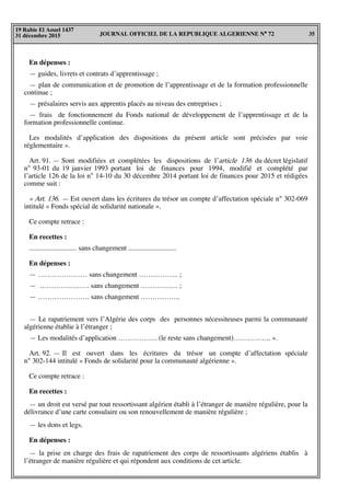 JOURNAL OFFICIEL DE LA REPUBLIQUE ALGERIENNE N° 72 35
19 Rabie El Aouel 1437
31 décembre 2015
En dépenses :
— guides, livrets et contrats d’apprentissage ;
— plan de communication et de promotion de l’apprentissage et de la formation professionnelle
continue ;
— présalaires servis aux apprentis placés au niveau des entreprises ;
— frais de fonctionnement du Fonds national de développement de l’apprentissage et de la
formation professionnelle continue.
Les modalités d’application des dispositions du présent article sont précisées par voie
réglementaire ».
Art. 91. — Sont modifiées et complétées les dispositions de l’article 136 du décret législatif
n° 93-01 du 19 janvier 1993 portant loi de finances pour 1994, modifié et complété par
l’article 126 de la loi n° 14-10 du 30 décembre 2014 portant loi de finances pour 2015 et rédigées
comme suit :
« Art. 136. — Est ouvert dans les écritures du trésor un compte d’affectation spéciale n° 302-069
intitulé « Fonds spécial de solidarité nationale ».
Ce compte retrace :
En recettes :
........................... sans changement ...........................
En dépenses :
— ………………… sans changement …………….. ;
— ………………… sans changement ……………. ;
— …………………. sans changement ……………..
— Le rapatriement vers l’Algérie des corps des personnes nécessiteuses parmi la communauté
algérienne établie à l’étranger ;
— Les modalités d’application …………….. (le reste sans changement)……………. ».
Art. 92. — Il est ouvert dans les écritures du trésor un compte d’affectation spéciale
n° 302-144 intitulé « Fonds de solidarité pour la communauté algérienne ».
Ce compte retrace :
En recettes :
— un droit est versé par tout ressortissant algérien établi à l’étranger de manière régulière, pour la
délivrance d’une carte consulaire ou son renouvellement de manière régulière ;
— les dons et legs.
En dépenses :
— la prise en charge des frais de rapatriement des corps de ressortissants algériens établis à
l’étranger de manière régulière et qui répondent aux conditions de cet article.
 