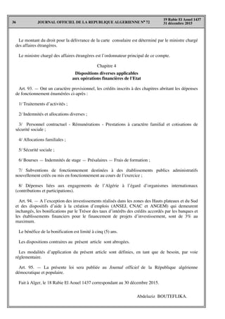 JOURNAL OFFICIEL DE LA REPUBLIQUE ALGERIENNE N° 7236
19 Rabie El Aouel 1437
31 décembre 2015
Le montant du droit pour la délivrance de la carte consulaire est déterminé par le ministre chargé
des affaires étrangères.
Le ministre chargé des affaires étrangères est l’ordonnateur principal de ce compte.
Chapitre 4
Dispositions diverses applicables
aux opérations financières de l'Etat
Art. 93. — Ont un caractère provisionnel, les crédits inscrits à des chapitres abritant les dépenses
de fonctionnement énumérées ci-après :
1/ Traitements d’activités ;
2/ Indemnités et allocations diverses ;
3/ Personnel contractuel - Rémunérations - Prestations à caractère familial et cotisations de
sécurité sociale ;
4/ Allocations familiales ;
5/ Sécurité sociale ;
6/ Bourses — Indemnités de stage — Présalaires — Frais de formation ;
7/ Subventions de fonctionnement destinées à des établissements publics administratifs
nouvellement créés ou mis en fonctionnement au cours de l’exercice ;
8/ Dépenses liées aux engagements de l’Algérie à l’égard d’organismes internationaux
(contributions et participations).
Art. 94. — A l’exception des investissements réalisés dans les zones des Hauts plateaux et du Sud
et des dispositifs d’aide à la création d’emplois (ANSEJ, CNAC et ANGEM) qui demeurent
inchangés, les bonifications par le Trésor des taux d’intérêts des crédits accordés par les banques et
les établissements financiers pour le financement de projets d’investissement, sont de 3% au
maximum.
Le bénéfice de la bonification est limité à cinq (5) ans.
Les dispositions contraires au présent article sont abrogées.
Les modalités d’application du présent article sont définies, en tant que de besoin, par voie
réglementaire.
Art. 95. — La présente loi sera publiée au Journal officiel de la République algérienne
démocratique et populaire.
Fait à Alger, le 18 Rabie El Aouel 1437 correspondant au 30 décembre 2015.
Abdelaziz BOUTEFLIKA.
 