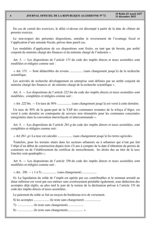 JOURNAL OFFICIEL DE LA REPUBLIQUE ALGERIENNE N° 724
19 Rabie El Aouel 1437
31 décembre 2015
En cas de cumul des exercices, le délai ci-dessus est décompté à partir de la date de clôture du
premier exercice.
Le non-respect des présentes dispositions, entraîne le reversement de l’avantage fiscal et
l’application d’une amende fiscale, prévus dans pareil cas.
Les modalités d’application de ces dispositions sont fixées, en tant que de besoin, par arrêté
conjoint du ministre chargé des finances et du ministre chargé de l’industrie ».
Art. 3. — Les dispositions de l’article 171 du code des impôts directs et taxes assimilées sont
modifiées et rédigées comme suit :
« Art. 171. — Sont déductibles du revenu ................ (sans changement jusqu’à) de la recherche
scientifique.
Les activités de recherche développement en entreprise sont définies par un arrêté conjoint du
ministre chargé des finances et du ministre chargé de la recherche scientifique ».
Art. 4. — Les dispositions de l’article 222 bis du code des impôts directs et taxes assimilées sont
modifiées, complétées et rédigées comme suit :
« Art. 222 bis. — Un taux de 50% ................. (sans changement jusqu’à) est versé à cette dernière.
Un taux de 50% de la quote-part de la TAP des communes restantes de la wilaya d’Alger, est
versé à cette dernière en contrepartie de services non rémunérés pour les communes concernées
enregistrées dans la convention interwilayale et intercommunale ».
Art. 5. — Les dispositions de l’article 261-g du code des impôts directs et taxes assimilées, sont
complétées et rédigées comme suit :
« Art 261- g)- La taxe est calculée .................. (sans changement jusqu’à) les terres agricoles.
Toutefois, pour les terrains situés dans les secteurs urbanisés ou à urbaniser qui n’ont pas fait
l’objet d’un début de construction depuis trois (3) ans à compter de la date d’obtention du permis de
construire ou de l’établissement du certificat de morcellement, les droits dus au titre de la taxe
foncière sont quadruplés ».
Art. 6. — Les dispositions de l’article 356 du code des impôts directs et taxes assimilées sont
modifiées et rédigées comme suit :
« Art. 356. — ( 1 à 5) .................. (sans changement) ..................
6)- La liquidation du solde de l’impôt est opérée par ces contribuables et le montant arrondi au
dinar inférieur est versé par eux-mêmes sans avertissement préalable également, sous déduction des
acomptes déjà réglés, au plus tard le jour de la remise de la déclaration prévue à l’article 151 du
code des impôts directs et taxes assimilées.
Le paiement du solde se fait au moyen du bordereau-avis de versement.
Si les acomptes ................... (le reste sans changement) ....................
7)- ................... (le reste sans changement) ...................
8)- ................... (le reste sans changement)................... ».
 