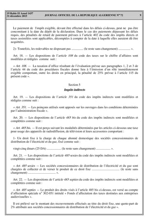 JOURNAL OFFICIEL DE LA REPUBLIQUE ALGERIENNE N° 72 9
19 Rabie El Aouel 1437
31 décembre 2015
Le paiement de l'impôt exigible, devant être effectué dans les délais ci-dessus, peut ne pas être
concomitant à la date du dépôt de la déclaration. Dans le cas des paiements dépassant les délais
requis, des pénalités de retard de paiement prévues à l’article 402 du code des impôts directs et
taxes assimilées sont applicables, décomptées à compter de la date à laquelle elles auraient dû être
acquittées.
2)- Toutefois, les redevables ne disposant pas ............... (le reste sans changement) ............... ».
Art. 18. — Les dispositions de l’article 108 du code des taxes sur le chiffre d’affaires sont
modifiées et rédigées comme suit :
« Art. 108. — La taxation d’office résultant de l’évaluation prévue aux paragraphes 1, 2 et 3 de
l’article 44 du code des procédures fiscales donne lieu à l’émission d’un rôle immédiatement
exigible comportant, outre les droits en principal, la pénalité de 25% prévue à l’article 115 du
présent code ».
Section 5
Impôts indirects
Art. 19. — Les dispositions de l’article 351 du code des impôts indirects sont modifiées et
rédigées comme suit :
« Art. 351. — Les poinçons utilisés sont apposés sur les ouvrages dans les conditions déterminées
par l’administration fiscale ».
Art. 20. — Les dispositions de l’article 485 bis du code des impôts indirects sont modifiées et
complétées comme suit :
« Art. 485 bis. — Il est perçu suivant les modalités déterminées par les articles ci-dessous une taxe
pour usage des appareils de radiodiffusion, de télévision et leurs accessoires comportant :
1- Un droit fixe à la charge de chaque abonné domestique des sociétés concessionnaires de
distribution de l’électricité et du gaz, fixé comme suit :
vingt-cinq dinars (25 DA) .................. (le reste sans changement) .................. ».
Art. 21. — Les dispositions de l’article 485 sexies du code des impôts indirects sont modifiées et
complétées comme suit :
« Art. 485 sexies — Les sociétés concessionnaires de distribution de l’électricité et du gaz sont
chargées de collecter et de verser le produit de ce droit fixe ................................... (le reste sans
changement) ................................... ».
Art. 22. — Les dispositions de l’article 485 septies du code des impôts indirects sont modifiées et
complétées comme suit :
« Art. 485 septies — Le produit des droits visés à l’article 485 bis ci-dessus, est versé au compte
d’affectation spéciale n° 302-051 intitulé « Fonds d’affectation des taxes destinées aux entreprises
audiovisuelles ».
Il est prélevé sur le montant des recouvrements effectués au titre du droit fixe, une quote-part de
2% attribuée aux sociétés concessionnaires de distribution de l’électricité et du gaz ».
 