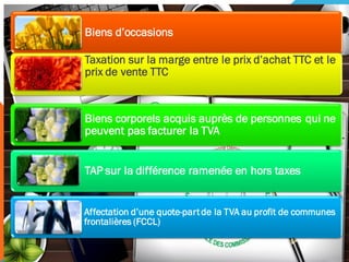 Biens d’occasions
Taxation sur la marge entre le prix d’achat TTC et le
prix de vente TTC
Biens corporels acquis auprès de personnes qui ne
peuvent pas facturer la TVA
TAP sur la différence ramenée en hors taxes
Affectation d’une quote-partde la TVA au profit de communes
frontalières (FCCL)
 