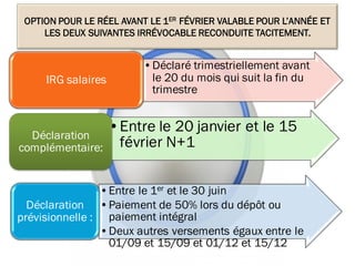 OPTION POUR LE RÉEL AVANT LE 1ER FÉVRIER VALABLE POUR L’ANNÉE ET
LES DEUX SUIVANTES IRRÉVOCABLE RECONDUITE TACITEMENT.
•Déclaré trimestriellement avant
le 20 du mois qui suit la fin du
trimestre
IRG salaires
•Entre le 20 janvier et le 15
février N+1
Déclaration
complémentaire:
•Entre le 1er et le 30 juin
•Paiement de 50% lors du dépôt ou
paiement intégral
•Deux autres versements égaux entre le
01/09 et 15/09 et 01/12 et 15/12
Déclaration
prévisionnelle :
13
 