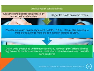 Octroi de la possibilité de remboursement au receveur par l’affectation des
dégrèvements remboursements ou restitutions et autres créances constatés
dans ses livres
Pénalité de retard pour le règlement de l’IFU : 10 % + 3% au titre de chaque
mois ou fraction de mois qui suit avec un plafond de 25%.
Les nouveaux contribuables :
Souscrire une déclaration avant le 1er
janvier de l’année qui suit Régler les droits en même temps.
C H A M B R E N A T I O N A L E D E S C O M M I S S A I R E S A U X C O M P T E S 14
 