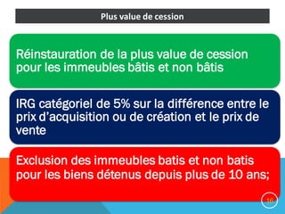 Réinstauration de la plus value de cession
pour les immeubles bâtis et non bâtis
IRG catégoriel de 5% sur la différence entre le
prix d’acquisition ou de création et le prix de
vente
Exclusion des immeubles batis et non batis
pour les biens détenus depuis plus de 10 ans;
16
Plus	value	de	cession	
 