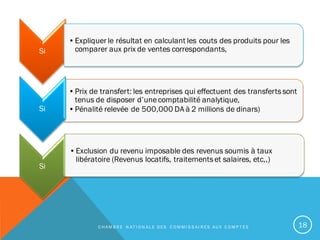 Si
•Prix de transfert: les entreprises qui effectuent des transfertssont
tenus de disposer d’unecomptabilité analytique,
•Pénalité relevée de 500,000 DA à 2 millions de dinars)Si
•Expliquer le résultat en calculant les couts des produits pour les
comparer aux prix de ventes correspondants,
Si
•Exclusion du revenu imposable des revenus soumis à taux
libératoire (Revenus locatifs, traitementset salaires, etc,,)
C H A M B R E N A T I O N A L E D E S C O M M I S S A I R E S A U X C O M P T E S 18
 