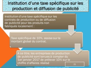 Institution d’une taxe spécifique sur les
contrats de production ou de diffusion
de publicité pour les produits non
fabriqués localement :
Taxe spécifique de 10%, assise sur le
montant global du contrat.
A ce titre, les entreprises de production
de publicité sont tenues à compter du
1er janvier 2017 de prélever 10% sur le
chiffre d’affaires réalisé
Institution d’une taxe spécifique sur les
production et diffusion de publicité
C H A M B R E N A T I O N A L E D E S C O M M I S S A I R E S A U X C O M P T E S
21
 