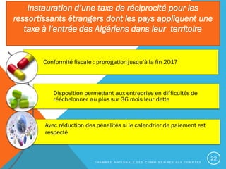 Conformité fiscale : prorogation jusqu’à la fin 2017
Disposition permettant aux entreprise en difficultés de
rééchelonner au plus sur 36 mois leur dette
Avec réduction des pénalités si le calendrier de paiement est
respecté
Instauration d’une taxe de réciprocité pour les
ressortissants étrangers dont les pays appliquent une
taxe à l’entrée des Algériens dans leur territoire
C H A M B R E N A T I O N A L E D E S C O M M I S S A I R E S A U X C O M P T E S
22
 