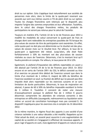 droit	
  ou	
  sur	
  option.	
  Cela	
  s’applique	
  tout	
  naturellement	
  aux	
  sociétés	
  de	
  
personnes	
   mais	
   alors,	
   dans	
   la	
   limite	
   de	
   la	
   quote-­‐part	
   revenant	
   aux	
  
associés	
  qui	
  sont	
  eux	
  mêmes	
  soumis	
  à	
  l’IS	
  de	
  plein	
  droit	
  ou	
  sur	
  option.	
  
Toutes	
   les	
   charges	
   financières	
   sont	
   retenues	
   par	
   le	
   dispositif,	
   peu	
  
importe	
   l’origine	
   des	
   sommes	
   empruntées	
   et	
   leur	
   affectation.	
  Toutefois,	
  
dans	
   le	
   calcul	
   des	
   charges	
   financières	
   nettes,	
   les	
   produits	
   de	
  
participations	
  ne	
  seront	
  pas	
  retenus	
  pour	
  le	
  calcul	
  de	
  l’assiette.	
  	
  

Toujours	
   en	
   matière	
   d’IS,	
   l’article	
   22	
   de	
   la	
   loi	
   de	
   finances	
   pour	
   2013	
   a	
  
modifié	
   les	
   modalités	
   de	
   calcul	
   concernant	
   la	
   quote-­‐part	
   de	
   frais	
   et	
  
charges	
   dont	
   sont	
   redevables	
   les	
   entreprises	
   passibles	
   de	
   l’IS	
   lorsque	
   les	
  
plus-­‐values	
   de	
   cession	
   de	
   titre	
   de	
   participation	
   sont	
   exonérées.	
  En	
   effet,	
  
cette	
  quote-­‐part	
  ne	
  doit	
  plus	
  est	
  déterminée	
  sur	
  le	
  résultat	
  net	
  des	
  plus-­‐
values	
   de	
   cession	
   mais	
   sur	
   le	
   résultat	
   brut.	
   Par	
   ailleurs,	
   le	
   taux	
   de	
   la	
  
quote-­‐part	
   a	
   également	
   été	
   relevé.	
   Jusqu’alors,	
   elle	
   était	
   fixée	
  
forfaitairement	
   à	
   10%	
   du	
   montant	
   net	
   des	
   plus-­‐values	
   de	
   cession	
  
réalisées	
   au	
   cours	
   de	
   l’exercice.	
   Désormais,	
   c’est	
   le	
   montant	
   brut	
   qu’il	
  
faudra	
  prendre	
  en	
  compte.	
  Par	
  ailleurs,	
  le	
  taux	
  passe	
  de	
  10	
  à	
  12%.	
  	
  

Egalement,	
   le	
   plafond	
   d’imputation	
   des	
   déficits	
   reportables	
   en	
   avant	
   a	
  
été	
   abaissé	
   par	
   l’article	
   24	
   de	
   la	
   loi	
   de	
   finances	
   pour	
   2013.	
   En	
   2012	
  
encore	
   et	
   en	
   vertu	
   de	
   l’article	
   209	
   I	
   du	
   CGI,	
   le	
   déficit	
   constaté	
   au	
   titre	
  
d’un	
   exercice	
   ne	
   pouvait	
   être	
   déduit	
   de	
   l’exercice	
   suivant	
   que	
   dans	
   la	
  
limite	
   d’un	
   montant	
   de	
   1	
   million	
   €,	
   majoré	
   de	
   60%	
   du	
   bénéfice	
   de	
  
l’exercice	
  excédant	
  ce	
  seuil.	
  La	
  fraction	
  de	
  déficit	
  qui	
  ne	
  pouvait	
  pas	
  être	
  
imputée	
   était	
   alors	
   reportable	
   sur	
   les	
   exercices	
   suivants	
   et	
   ce	
   sans	
  
limitation	
   de	
   durée	
   particulière.	
   Désormais,	
   le	
   taux	
   de	
   majoration	
   est	
  
abaissé,	
   il	
   passe	
   de	
   60	
   à	
   50%	
   du	
   bénéfice	
   imposable	
   excédant	
   la	
   limite	
  
de	
   1	
   million	
   €.	
   Toutefois	
   il	
   convient	
   de	
   noter	
   une	
   mesure	
  
d’assouplissement	
   puisque	
   le	
   plafond	
   fixe	
   de	
   1	
   million	
   €	
   pourra	
  
désormais	
   comprendre	
   les	
   abandons	
   de	
   créances	
   consentis	
   à	
   des	
  
entreprises	
  en	
  difficultés	
  (sauvegarde,	
  redressement	
  ou	
  liquidation	
  voire	
  
même	
   un	
   accord	
   de	
   conciliation	
   homologué	
   mais	
   pas	
   constaté	
  !).	
   Ce	
  
dispositif	
  s’appliquera	
  pour	
  les	
  exercices	
  clos	
  à	
  compter	
  du	
  31	
  décembre	
  
2012.	
  	
  

De	
   la	
   même	
   manière,	
   le	
   régime	
   fiscal	
   des	
   apports	
   à	
   une	
   société	
   d’une	
  
créance	
   rachetée	
   à	
   une	
   valeur	
   décotée	
   a	
   été	
   modifié.	
   Rappelons	
   qu’en	
  
l’état	
  actuel	
  du	
  droit,	
  un	
  associé	
  peut	
  souscrire	
  à	
  une	
  augmentation	
  de	
  
capital	
  de	
  sa	
  société	
  en	
  s’engageant	
  à	
  effectuer	
  de	
  nouveaux	
  apports.	
  Il	
  
peut	
  s’agir	
  d’apports	
  en	
  cash,	
  mais	
  également	
  d’apports	
  en	
  nature	
  et	
  par	
  


	
                                                                                                                              10	
  
 