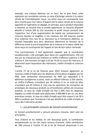 exemple,	
   une	
   créance	
   détenue	
   sur	
   un	
   tiers.	
   Sur	
   le	
   plan	
   fiscal,	
   cette	
  
opération	
  est	
  considérée	
  comme	
  un	
  acte	
  d’échange	
  valorisé	
  à	
  la	
  valeur	
  
vénale	
   de	
   l’immobilisation	
   reçue.	
   Les	
   titres	
   reçus	
   en	
   contrepartie	
   sont	
  
donc	
  inscrits	
  pour	
  leur	
  valeur	
  d’apport	
  soit	
  la	
  valeur	
  vénale	
  de	
  la	
  créance	
  
apportée	
  et	
  l’opération	
  ne	
  dégage,	
  en	
  principe,	
  aucun	
  produit	
  imposable	
  
à	
  rattacher	
  au	
  résultat	
  chez	
  la	
  société	
  apporteuse.	
  Le	
  nouveau	
  dispositif	
  
détaillé	
   à	
   l’article	
   209	
   du	
   CGI	
   neutralise	
   le	
   profit	
   virtuel	
   constaté	
   chez	
  
l’apporteur	
   lors	
   d’une	
   augmentation	
   de	
   capital	
   par	
   compensation	
   de	
  
créances	
   liquides	
   et	
   exigibles	
   si	
   ces	
   créances	
   ont	
   été	
   acquises	
   auprès	
  
d’un	
   créancier	
   tiers	
   non	
   lié	
   au	
   repreneur	
   ou	
   à	
   l’entreprise	
   débitrice.	
   Le	
  
résultat	
   imposable	
   sera	
   donc	
   désormais	
   déterminé	
   en	
   fonction	
   de	
   la	
  
différence	
   entre	
   le	
   prix	
   d’acquisition	
   de	
   la	
   créance	
   et	
   la	
   valeur	
   réelle	
   des	
  
titres	
  reçus	
  en	
  contrepartie	
  de	
  l’apport	
  et	
  non	
  de	
  leur	
  valeur	
  nominale.	
  	
  

Très	
   succinctement,	
   il	
   faut	
   également	
   rappeler	
   que	
   la	
   contribution	
  
exceptionnelle	
   a	
   été	
   prorogée	
   pour	
   deux	
   ans	
   supplémentaires.	
   Elle	
   est	
  
due	
   par	
   les	
   entreprises	
   qui	
   réalisent	
   un	
   chiffre	
   d’affaires	
   supérieur	
   à	
   250	
  
millions	
  €.	
  Son	
  montant	
  est	
  égal	
  à	
  5%	
  de	
  l’IS	
  dû	
  au	
  cours	
  de	
  l’exercice,	
  IS	
  
déterminé	
  avant	
  imputation	
  des	
  réductions,	
  crédits	
  d’impôt	
  et	
  créances	
  
fiscales.	
  

L’article	
   71	
   de	
   la	
   loi	
   de	
   finances	
   pour	
   2013	
   instaure	
   également	
   un	
  
nouveau	
  crédit	
  d’impôt	
  pour	
  les	
  dépenses	
  d’innovation	
   engagées	
  par	
  les	
  
PME.	
   Sont	
   concernées	
   exclusivement	
   les	
   PME	
   qui	
   répondent	
   à	
   la	
  
définition	
  européenne	
  à	
  savoir,	
  avoir	
  un	
  effectif	
  inférieur	
  à	
  250	
  salariés,	
  
un	
   chiffre	
   d’affaires	
   n’excédant	
   pas	
   50	
   millions	
   €	
   ou	
   un	
   total	
   du	
   bilan	
  
n’excédant	
  pas	
  43	
  millions	
  €.	
  Cela	
  vise	
  les	
  opérations	
  de	
  conception	
  de	
  
prototypes	
  de	
  nouveaux	
  produits	
  ou	
  d’installations	
  pilotes	
  de	
  nouveaux	
  
produits.	
   Le	
   taux	
   du	
   crédit	
   d’impôt	
   est	
   fixé	
   à	
   20%	
   mais	
   les	
   dépenses	
  
éligibles	
  au	
  crédit	
  d’impôt	
  sont	
  plafonnées	
  à	
  400.000	
  €	
  par	
  an.	
  Les	
  deux	
  
premières	
  années,	
  le	
  taux	
  du	
  crédit	
  d’impôt	
  peut	
  être	
  majoré	
  à	
  de	
  30	
  à	
  
40%	
   à	
   condition	
   que	
   l’entreprise	
   n’ait	
   pas	
   bénéficié	
   du	
   crédit	
   d’impôt	
   au	
  
cours	
  des	
  5	
  dernières	
  années.	
  	
  

          I	
  –	
  Les	
  principales	
  censures	
  du	
  Conseil	
  constitutionnel.	
  
Le	
   Conseil	
   constitutionnel	
   a	
   censuré	
   plusieurs	
   mesures,	
   dont	
   voici	
   les	
  
principales.	
  	
  

Tout	
   d’abord	
   et	
   les	
   médias	
   en	
   ont	
   beaucoup	
   parlé,	
   la	
   contribution	
  
exceptionnelle	
   sur	
   les	
   très	
   hauts	
   revenus	
   d’activité.	
   Cette	
   contribution	
  
de	
   18%	
   prévue	
   à	
   l’article	
   12	
   de	
   la	
   loi	
   de	
   finances	
   aboutissait	
   à	
   une	
  

	
                                                                                                                        11	
  
 
