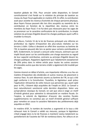 taxation	
   globale	
   de	
   75%.	
   Pour	
   annuler	
   cette	
   disposition,	
   le	
   Conseil	
  
constitutionnel	
   s’est	
   fondé	
   sur	
   la	
   violation	
   du	
   principe	
   de	
   taxation	
   au	
  
niveau	
  du	
  foyer	
  fiscal	
  applicable	
  en	
  matière	
  d’IR.	
  En	
  effet,	
  la	
  contribution	
  
avait	
   pour	
   assiette	
   les	
   revenus	
   d’activités	
   de	
   chaque	
   personne	
  physique,	
  
deux	
   foyers	
   fiscaux	
   pouvant	
   dès	
   lors	
   être	
   assujettis	
   ou	
   exonérés	
   de	
   la	
  
contribution	
   en	
   fonction	
   de	
   la	
   répartition	
   des	
   revenus	
   entre	
   les	
  
membres	
  du	
  foyer	
  fiscal.	
  Il	
  ne	
  fut	
  donc	
  pas	
  nécessaire	
  pour	
  les	
  sages	
  de	
  
se	
  prononcer	
  sur	
  le	
  caractère	
  confiscatoire	
  de	
  la	
  contribution,	
  la	
  simple	
  
violation	
  du	
  principe	
  d’égalité	
  devant	
  les	
  charges	
  publiques	
  ayant	
  suffit	
  à	
  
invalider	
  la	
  mesure.	
  	
  

Par	
   ailleurs,	
   l’article	
   15	
   de	
   la	
   loi	
   de	
   finances	
   prévoyait	
   une	
   réforme	
   en	
  
profondeur	
   du	
   régime	
   d’imposition	
   des	
   plus-­‐values	
   réalisées	
   sur	
   les	
  
terrains	
  à	
  bâtir.	
  Celles-­‐ci	
  devaient	
  en	
  effet	
  être	
  soumises	
  au	
  barème	
  de	
  
l’IR,	
  la	
  taxation	
  pouvant	
  dès	
  lors	
  se	
  porter	
  pour	
  certains	
  contribuables	
  à	
  
82%.	
  Evidemment,	
  le	
  Conseil	
  a	
  censuré	
  cette	
  mesure,	
  estimant	
  que	
  cet	
  
impôt	
  faisait	
  peser	
  sur	
  les	
  contribuables	
  une	
  charge	
  excessive	
  au	
  regard	
  
de	
   leur	
   capacité	
   contributive,	
   contraire	
   au	
   principe	
   d’égalité	
   devant	
   les	
  
charges	
  publiques.	
  Rappelons	
  également	
  que	
  l’abattement	
  exceptionnel	
  
de	
   20%	
   prévu	
   dans	
   le	
   même	
   article	
   pour	
   toutes	
   les	
   autres	
   cessions	
  
d’immeubles	
  autres	
  que	
  des	
  terrains	
  à	
  bâtir	
  a	
  également	
  été	
  invalidé	
  par	
  
les	
  sages.	
  	
  

Comme	
  énoncé	
  en	
  début	
  d’article,	
  une	
  importante	
  réforme	
  a	
  eu	
  lieu	
  en	
  
matière	
   d’imposition	
   des	
   dividendes	
   et	
   autres	
   revenus	
   de	
   placement	
   à	
  
revenus	
  fixes.	
  Ils	
  sont	
  désormais	
  soumis	
  au	
  barème	
  de	
  l’IR,	
  ce	
  qui	
  a	
  été	
  
jugé	
   conforme	
   à	
   la	
   Constitution.	
   Toutefois,	
   le	
   législateur	
   avait	
   prévu	
  
l’application	
  rétroactive	
  de	
  cette	
  mesure	
  aux	
  personnes	
  qui,	
  ayant	
  opté	
  
pour	
   le	
   PFL,	
   s’étaient	
   déjà	
   acquittées	
   de	
   l’impôt	
   en	
   2012.	
   Le	
   Conseil	
   a	
  
tout	
   naturellement	
   sanctionné	
   cette	
   dernière	
   disposition.	
   Selon	
   une	
  
jurisprudence	
   classique	
   du	
   Conseil,	
   on	
   sait	
   que	
   celui-­‐ci	
   exige	
   un	
   motif	
  
d’intérêt	
   général	
   pour	
   admettre	
   la	
   rétroactivité	
   en	
   matière	
   fiscale.	
   En	
  
l’espèce,	
   la	
   volonté	
   du	
   législateur	
   d’assurer	
   des	
   recettes	
   fiscales	
  
supplémentaires	
   ne	
   constitue	
   pas	
   un	
   motif	
   d’intérêt	
   général	
   suffisant	
  
pour	
   remettre	
   en	
   cause	
   le	
   caractère	
   libératoire	
   des	
   prélèvements	
   déjà	
  
acquittés	
  en	
  2012.	
  

En	
   matière	
   d’ISF,	
   le	
   nombre	
   de	
   tranches	
   a	
   augmenté	
   et	
   le	
   taux	
   a	
   été	
  
rehaussé	
   mais	
   le	
   Conseil	
   a	
   validé	
   ces	
   mesures,	
   puisque	
   le	
   législateur	
  
s’était	
   engagé	
   dans	
   la	
   loi	
   de	
   finances	
   à	
   maintenir	
   exclus	
   totalement	
   ou	
  
partiellement	
  de	
  l’assiette	
  de	
  l’ISF	
  de	
  nombreux	
  biens.	
  Par	
  ailleurs	
  et	
  on	
  


	
                                                                                                                      12	
  
 