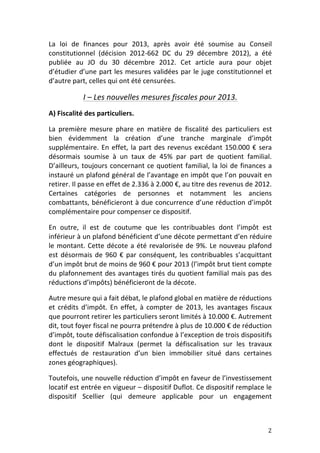 La	
   loi	
   de	
   finances	
   pour	
   2013,	
   après	
   avoir	
   été	
   soumise	
   au	
   Conseil	
  
constitutionnel	
   (décision	
   2012-­‐662	
   DC	
   du	
   29	
   décembre	
   2012),	
   a	
   été	
  
publiée	
   au	
   JO	
   du	
   30	
   décembre	
   2012.	
   Cet	
   article	
   aura	
   pour	
   objet	
  
d’étudier	
  d’une	
  part	
  les	
  mesures	
  validées	
  par	
  le	
  juge	
  constitutionnel	
  et	
  
d’autre	
  part,	
  celles	
  qui	
  ont	
  été	
  censurées.	
  	
  

                   I	
  –	
  Les	
  nouvelles	
  mesures	
  fiscales	
  pour	
  2013.	
  
A)	
  Fiscalité	
  des	
  particuliers.	
  

La	
   première	
   mesure	
   phare	
   en	
   matière	
   de	
   fiscalité	
   des	
   particuliers	
   est	
  
bien	
   évidemment	
   la	
   création	
   d’une	
   tranche	
   marginale	
   d’impôt	
  
supplémentaire.	
   En	
   effet,	
   la	
   part	
   des	
   revenus	
   excédant	
   150.000	
   €	
   sera	
  
désormais	
   soumise	
   à	
   un	
   taux	
   de	
   45%	
   par	
   part	
   de	
   quotient	
   familial.	
  
D’ailleurs,	
   toujours	
   concernant	
   ce	
   quotient	
   familial,	
   la	
   loi	
   de	
   finances	
   a	
  
instauré	
  un	
  plafond	
  général	
  de	
  l’avantage	
  en	
  impôt	
  que	
  l’on	
  pouvait	
  en	
  
retirer.	
  Il	
  passe	
  en	
  effet	
  de	
  2.336	
  à	
  2.000	
  €,	
  au	
  titre	
  des	
  revenus	
  de	
  2012.	
  
Certaines	
   catégories	
   de	
   personnes	
   et	
   notamment	
   les	
   anciens	
  
combattants,	
  bénéficieront	
  à	
  due	
  concurrence	
  d’une	
  réduction	
  d’impôt	
  
complémentaire	
  pour	
  compenser	
  ce	
  dispositif.	
  	
  

En	
   outre,	
   il	
   est	
   de	
   coutume	
   que	
   les	
   contribuables	
   dont	
   l’impôt	
   est	
  
inférieur	
   à	
   un	
   plafond	
   bénéficient	
   d’une	
   décote	
   permettant	
   d’en	
   réduire	
  
le	
   montant.	
   Cette	
   décote	
   a	
   été	
   revalorisée	
   de	
   9%.	
   Le	
   nouveau	
   plafond	
  
est	
   désormais	
   de	
   960	
   €	
   par	
   conséquent,	
   les	
   contribuables	
   s’acquittant	
  
d’un	
  impôt	
  brut	
  de	
  moins	
  de	
  960	
  €	
  pour	
  2013	
  (l’impôt	
  brut	
  tient	
  compte	
  
du	
   plafonnement	
   des	
   avantages	
   tirés	
   du	
   quotient	
   familial	
   mais	
   pas	
   des	
  
réductions	
  d’impôts)	
  bénéficieront	
  de	
  la	
  décote.	
  	
  

Autre	
  mesure	
  qui	
  a	
  fait	
  débat,	
  le	
  plafond	
  global	
  en	
  matière	
  de	
  réductions	
  
et	
   crédits	
   d’impôt.	
   En	
   effet,	
   à	
   compter	
   de	
   2013,	
   les	
   avantages	
   fiscaux	
  
que	
  pourront	
  retirer	
  les	
  particuliers	
  seront	
  limités	
  à	
  10.000	
  €.	
  Autrement	
  
dit,	
  tout	
  foyer	
  fiscal	
  ne	
  pourra	
  prétendre	
  à	
  plus	
  de	
  10.000	
  €	
  de	
  réduction	
  
d’impôt,	
  toute	
  défiscalisation	
  confondue	
  à	
  l’exception	
  de	
  trois	
  dispositifs	
  
dont	
   le	
   dispositif	
   Malraux	
   (permet	
   la	
   défiscalisation	
   sur	
   les	
   travaux	
  
effectués	
   de	
   restauration	
   d’un	
   bien	
   immobilier	
   situé	
   dans	
   certaines	
  
zones	
  géographiques).	
  	
  

Toutefois,	
  une	
  nouvelle	
  réduction	
  d’impôt	
  en	
  faveur	
  de	
  l’investissement	
  
locatif	
   est	
   entrée	
   en	
   vigueur	
   –	
   dispositif	
   Duflot.	
   Ce	
   dispositif	
   remplace	
   le	
  
dispositif	
   Scellier	
   (qui	
   demeure	
   applicable	
   pour	
   un	
   engagement	
  



	
                                                                                                                       2	
  
 
