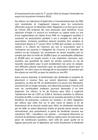 d’investissement	
  pris	
  avant	
  le	
  1er	
  janvier	
  2013	
  et	
  lorsque	
  l’immeuble	
  est	
  
acquis	
  lors	
  du	
  premier	
  trimestre	
  2013).	
  	
  

Par	
  ailleurs,	
  les	
  réductions	
  d’impôt	
  liées	
  à	
  l’investissement	
  dans	
  les	
  PME	
  
sont	
   reconduites	
   et	
   s’appliquent	
   toujours	
   pour	
   les	
   versements	
  
effectuées	
   jusqu’au	
   31	
   décembre	
   2016.	
  Rappelons	
   à	
   ce	
   titre	
   qu’en	
   vertu	
  
de	
   l’article	
   199	
   terdecies	
   0A,	
   tout	
   particulier	
   peut	
   bénéficier	
   d’une	
  
réduction	
   d’impôt	
   s’il	
   souscrit	
   en	
   numéraire	
   au	
   capital	
   initial	
   ou	
   lors	
  
d’une	
   augmentation	
   de	
   capital	
   d’une	
   PME	
   en	
   s’engageant	
   toutefois	
   à	
  
conserver	
   les	
   parts/actions	
   pendant	
   5	
   ans	
   à	
   compter	
   de	
   celle	
   de	
   la	
  
souscription.	
   Certaines	
   conditions	
   doivent	
   toutefois	
   être	
   remplies	
   et	
  
notamment	
  depuis	
  le	
  1er	
  janvier	
  2011,	
  la	
  PME	
  doit	
  compter	
  au	
  moins	
  2	
  
salariés	
   à	
   la	
   clôture	
   de	
   l’exercice	
   qui	
   suit	
   la	
   souscription	
   sauf	
   si	
  
l’entreprise	
   est	
   soumise	
   à	
   l’obligation	
   de	
   s’inscrire	
   à	
   la	
   chambre	
   des	
  
métiers	
   ou	
   de	
   l’artisanat.	
   Les	
   versements	
   ne	
   seront	
   toutefois	
   pris	
   en	
  
compte	
  que	
  dans	
  la	
  limite	
  de	
  20.000	
  €	
  pour	
  un	
  contribuable	
  célibataire	
  
et	
   40.000	
   pour	
   un	
   couple	
   soumis	
   à	
   une	
   imposition	
   commune,	
   avec	
  
toutefois	
   une	
   possibilité	
   de	
   report	
   les	
   années	
   suivantes	
   en	
   cas	
   de	
  
nouvelle	
   souscription	
   pour	
   la	
   part	
   excédentaire	
   non	
   prise	
   en	
   compte.	
  
Une	
   difficulté	
   subsiste	
   néanmoins	
   pour	
   les	
   particuliers	
   optant	
   pour	
   ce	
  
dispositif	
  :	
  les	
  titres	
  reçus	
  en	
  échange	
  de	
  la	
  souscription	
  ne	
  peuvent	
  pas	
  
être	
  placés	
  sur	
  une	
  PEA,	
  ou	
  pour	
  les	
  salariés	
  sur	
  une	
  PEE.	
  	
  

Autre	
   mesure	
   attendue,	
   la	
   barémisation	
   des	
   dividendes	
   et	
   produits	
   de	
  
placement	
   à	
   revenus	
   fixes	
   qui	
   seront	
   désormais	
   imposés,	
   sauf	
  
exceptions,	
  au	
  titre	
  de	
  l’IR.	
  Un	
  prélèvement	
  à	
  la	
  source	
  non	
  libératoire,	
  
autrement	
  dit	
  un	
  simple	
  acompte,	
  sera	
  désormais	
  pratiqué.	
  Il	
  est	
  de	
  21%	
  
mais	
   les	
   contribuables	
   modestes	
   pourront	
   demander	
   à	
   en	
   être	
  
dispensés.	
   Par	
   ailleurs,	
   la	
   loi	
   de	
   finances	
   pour	
   2013	
   a	
   supprimé	
  
l’abattement	
   fixe	
   de	
   1.025	
   ou	
   3.050	
   €.	
   Demeure	
   toutefois	
   la	
   réfaction	
  
d’assiette	
  de	
  40%.	
  La	
  mise	
  en	
  place	
  de	
  cet	
  acompte	
  permettra	
  à	
  l’Etat	
  de	
  
bénéficier	
   de	
   précieuses	
   «	
  avances	
   sur	
   recettes	
  »	
   en	
   2013.	
   Rappelons	
  
par	
   ailleurs	
   que	
   cette	
   fois	
   sur	
   le	
   plan	
   social	
   et	
   depuis	
   la	
   loi	
   de	
  
financement	
   de	
   la	
   sécurité	
   sociale	
   pour	
   2013,	
   les	
   dividendes	
   distribués	
  
par	
   les	
   SARL	
   se	
   voient	
   désormais	
   traités	
   en	
   grande	
   partie	
   comme	
   une	
  
rémunération,	
   plus	
   précisément,	
   la	
   partie	
   du	
   dividende	
   soumise	
   aux	
  
cotisations	
   TNS	
   –	
   travailleurs	
   non	
   salariés	
   –	
   correspond	
   désormais	
   au	
  
montant	
  du	
  dividende	
  supérieur	
  à	
  10%	
  du	
  capital	
  social.	
  On	
  peut	
  donc	
  se	
  
poser	
   de	
   nombreuses	
   questions,	
   dont	
   celle	
   de	
   savoir	
   quelle	
   est	
   la	
  
logique	
   poursuivie	
   par	
   le	
   législateur	
   qui	
   traite	
   fiscalement	
   le	
   dividende	
  



	
                                                                                                                     3	
  
 