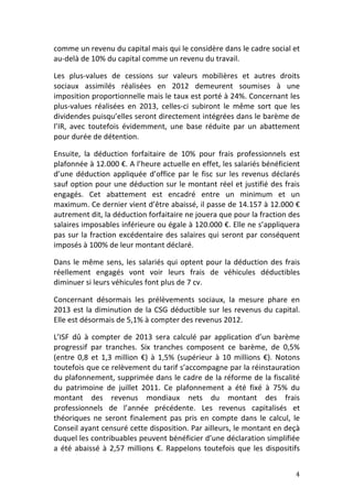 comme	
  un	
  revenu	
  du	
  capital	
  mais	
  qui	
  le	
  considère	
  dans	
  le	
  cadre	
  social	
  et	
  
au-­‐delà	
  de	
  10%	
  du	
  capital	
  comme	
  un	
  revenu	
  du	
  travail.	
  	
  

Les	
   plus-­‐values	
   de	
   cessions	
   sur	
   valeurs	
   mobilières	
   et	
   autres	
   droits	
  
sociaux	
   assimilés	
   réalisées	
   en	
   2012	
   demeurent	
   soumises	
   à	
   une	
  
imposition	
  proportionnelle	
  mais	
  le	
  taux	
  est	
  porté	
  à	
  24%.	
   Concernant	
  les	
  
plus-­‐values	
   réalisées	
   en	
   2013,	
   celles-­‐ci	
   subiront	
   le	
   même	
   sort	
   que	
   les	
  
dividendes	
  puisqu’elles	
  seront	
  directement	
  intégrées	
  dans	
  le	
  barème	
  de	
  
l’IR,	
   avec	
   toutefois	
   évidemment,	
   une	
   base	
   réduite	
   par	
   un	
   abattement	
  
pour	
  durée	
  de	
  détention.	
  	
  

Ensuite,	
   la	
   déduction	
   forfaitaire	
   de	
   10%	
   pour	
   frais	
   professionnels	
   est	
  
plafonnée	
   à	
   12.000	
   €.	
   A	
   l’heure	
   actuelle	
   en	
   effet,	
   les	
   salariés	
   bénéficient	
  
d’une	
   déduction	
   appliquée	
   d’office	
   par	
   le	
   fisc	
   sur	
   les	
   revenus	
   déclarés	
  
sauf	
  option	
  pour	
  une	
  déduction	
  sur	
  le	
  montant	
  réel	
  et	
  justifié	
  des	
  frais	
  
engagés.	
   Cet	
   abattement	
   est	
   encadré	
   entre	
   un	
   minimum	
   et	
   un	
  
maximum.	
  Ce	
  dernier	
  vient	
  d’être	
  abaissé,	
  il	
  passe	
  de	
  14.157	
  à	
  12.000	
  €	
  
autrement	
  dit,	
  la	
  déduction	
  forfaitaire	
  ne	
  jouera	
  que	
  pour	
  la	
  fraction	
  des	
  
salaires	
  imposables	
  inférieure	
  ou	
  égale	
  à	
  120.000	
  €.	
  Elle	
  ne	
  s’appliquera	
  
pas	
   sur	
   la	
   fraction	
   excédentaire	
   des	
   salaires	
   qui	
   seront	
   par	
   conséquent	
  
imposés	
  à	
  100%	
  de	
  leur	
  montant	
  déclaré.	
  	
  

Dans	
   le	
   même	
   sens,	
   les	
   salariés	
   qui	
   optent	
   pour	
   la	
   déduction	
   des	
   frais	
  
réellement	
   engagés	
   vont	
   voir	
   leurs	
   frais	
   de	
   véhicules	
   déductibles	
  
diminuer	
  si	
  leurs	
  véhicules	
  font	
  plus	
  de	
  7	
  cv.	
  	
  

Concernant	
   désormais	
   les	
   prélèvements	
   sociaux,	
   la	
   mesure	
   phare	
   en	
  
2013	
   est	
   la	
   diminution	
   de	
   la	
   CSG	
   déductible	
   sur	
   les	
   revenus	
   du	
   capital.	
  
Elle	
  est	
  désormais	
  de	
  5,1%	
  à	
  compter	
  des	
  revenus	
  2012.	
  	
  	
  	
  

L’ISF	
   dû	
   à	
   compter	
   de	
   2013	
   sera	
   calculé	
   par	
   application	
   d’un	
   barème	
  
progressif	
   par	
   tranches.	
   Six	
   tranches	
   composent	
   ce	
   barème,	
   de	
   0,5%	
  
(entre	
   0,8	
   et	
   1,3	
   million	
   €)	
   à	
   1,5%	
   (supérieur	
   à	
   10	
   millions	
   €).	
   Notons	
  
toutefois	
  que	
  ce	
  relèvement	
  du	
  tarif	
  s’accompagne	
  par	
  la	
   réinstauration	
  
du	
  plafonnement,	
  supprimée	
  dans	
  le	
  cadre	
  de	
  la	
  réforme	
  de	
  la	
  fiscalité	
  
du	
   patrimoine	
   de	
   juillet	
   2011.	
   Ce	
   plafonnement	
   a	
   été	
   fixé	
   à	
   75%	
   du	
  
montant	
   des	
   revenus	
   mondiaux	
   nets	
   du	
   montant	
   des	
   frais	
  
professionnels	
   de	
   l’année	
   précédente.	
   Les	
   revenus	
   capitalisés	
   et	
  
théoriques	
   ne	
   seront	
   finalement	
   pas	
   pris	
   en	
   compte	
   dans	
   le	
   calcul,	
   le	
  
Conseil	
  ayant	
  censuré	
  cette	
  disposition.	
  Par	
  ailleurs,	
  le	
  montant	
  en	
  deçà	
  
duquel	
   les	
   contribuables	
   peuvent	
   bénéficier	
   d’une	
   déclaration	
   simplifiée	
  
a	
   été	
   abaissé	
   à	
   2,57	
   millions	
   €.	
   Rappelons	
   toutefois	
   que	
   les	
   dispositifs	
  


	
                                                                                                                         4	
  
 