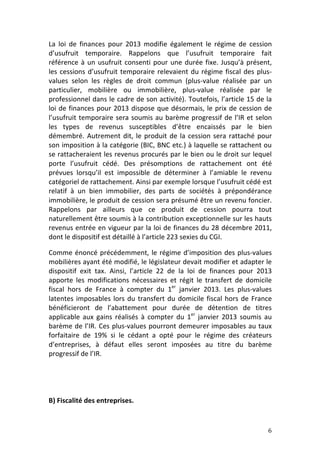 La	
   loi	
   de	
   finances	
   pour	
   2013	
   modifie	
   également	
   le	
   régime	
   de	
   cession	
  
d’usufruit	
   temporaire.	
   Rappelons	
   que	
   l’usufruit	
   temporaire	
   fait	
  
référence	
   à	
   un	
   usufruit	
   consenti	
   pour	
   une	
   durée	
   fixe.	
   Jusqu’à	
   présent,	
  
les	
   cessions	
   d’usufruit	
   temporaire	
   relevaient	
   du	
   régime	
   fiscal	
   des	
   plus-­‐
values	
   selon	
   les	
   règles	
   de	
   droit	
   commun	
   (plus-­‐value	
   réalisée	
   par	
   un	
  
particulier,	
   mobilière	
   ou	
   immobilière,	
   plus-­‐value	
   réalisée	
   par	
   le	
  
professionnel	
  dans	
  le	
  cadre	
  de	
  son	
  activité).	
  Toutefois,	
  l’article	
  15	
  de	
  la	
  
loi	
   de	
   finances	
   pour	
   2013	
   dispose	
   que	
   désormais,	
   le	
   prix	
   de	
   cession	
   de	
  
l’usufruit	
   temporaire	
   sera	
   soumis	
   au	
   barème	
   progressif	
   de	
   l’IR	
   et	
   selon	
  
les	
   types	
   de	
   revenus	
   susceptibles	
   d’être	
   encaissés	
   par	
   le	
   bien	
  
démembré.	
   Autrement	
   dit,	
   le	
   produit	
   de	
   la	
   cession	
   sera	
   rattaché	
   pour	
  
son	
  imposition	
  à	
  la	
  catégorie	
  (BIC,	
  BNC	
  etc.)	
  à	
  laquelle	
  se	
  rattachent	
  ou	
  
se	
  rattacheraient	
  les	
  revenus	
  procurés	
  par	
  le	
  bien	
  ou	
  le	
  droit	
  sur	
  lequel	
  
porte	
   l’usufruit	
   cédé.	
   Des	
   présomptions	
   de	
   rattachement	
   ont	
   été	
  
prévues	
   lorsqu’il	
   est	
   impossible	
   de	
   déterminer	
   à	
   l’amiable	
   le	
   revenu	
  
catégoriel	
  de	
  rattachement.	
  Ainsi	
  par	
  exemple	
  lorsque	
  l’usufruit	
  cédé	
  est	
  
relatif	
   à	
   un	
   bien	
   immobilier,	
   des	
   parts	
   de	
   sociétés	
   à	
   prépondérance	
  
immobilière,	
  le	
  produit	
  de	
  cession	
  sera	
  présumé	
  être	
  un	
  revenu	
  foncier.	
  
Rappelons	
   par	
   ailleurs	
   que	
   ce	
   produit	
   de	
   cession	
   pourra	
   tout	
  
naturellement	
  être	
  soumis	
  à	
  la	
  contribution	
  exceptionnelle	
  sur	
  les	
  hauts	
  
revenus	
  entrée	
  en	
  vigueur	
  par	
  la	
  loi	
  de	
  finances	
  du	
  28	
  décembre	
  2011,	
  
dont	
  le	
  dispositif	
  est	
  détaillé	
  à	
  l’article	
  223	
  sexies	
  du	
  CGI.	
  	
  

Comme	
   énoncé	
   précédemment,	
   le	
   régime	
   d’imposition	
   des	
   plus-­‐values	
  
mobilières	
  ayant	
  été	
  modifié,	
  le	
  législateur	
  devait	
  modifier	
  et	
  adapter	
  le	
  
dispositif	
   exit	
   tax.	
   Ainsi,	
   l’article	
   22	
   de	
   la	
   loi	
   de	
   finances	
   pour	
   2013	
  
apporte	
   les	
   modifications	
   nécessaires	
   et	
   régit	
   le	
   transfert	
   de	
   domicile	
  
fiscal	
   hors	
   de	
   France	
   à	
   compter	
   du	
   1er	
   janvier	
   2013.	
   Les	
   plus-­‐values	
  
latentes	
   imposables	
   lors	
   du	
   transfert	
   du	
   domicile	
   fiscal	
   hors	
   de	
   France	
  
bénéficieront	
   de	
   l’abattement	
   pour	
   durée	
   de	
   détention	
   de	
   titres	
  
applicable	
   aux	
   gains	
   réalisés	
   à	
   compter	
   du	
   1er	
   janvier	
   2013	
   soumis	
   au	
  
barème	
  de	
  l’IR.	
  Ces	
  plus-­‐values	
  pourront	
  demeurer	
  imposables	
  au	
  taux	
  
forfaitaire	
   de	
   19%	
   si	
   le	
   cédant	
   a	
   opté	
   pour	
   le	
   régime	
   des	
   créateurs	
  
d’entreprises,	
   à	
   défaut	
   elles	
   seront	
   imposées	
   au	
   titre	
   du	
   barème	
  
progressif	
  de	
  l’IR.	
  

	
  

	
  

B)	
  Fiscalité	
  des	
  entreprises.	
  	
  


	
                                                                                                                       6	
  
 