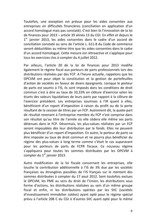 Toutefois,	
   une	
   exception	
   est	
   prévue	
   pour	
   les	
   aides	
   consenties	
   aux	
  
entreprises	
   en	
   difficultés	
   financières	
   (conciliation	
   en	
   application	
   d’un	
  
accord	
   homologué	
   mais	
   pas	
   constaté).	
  C’est	
   bien	
   là	
   l’innovation	
   de	
   la	
   loi	
  
de	
   finances	
   pour	
   2013	
   –	
   article	
   39	
   alinéa	
   13	
   du	
   CGI.	
   En	
   effet	
   et	
   depuis	
   le	
  
1er	
   janvier	
   2013,	
   les	
   aides	
   consenties	
   dans	
   le	
   cadre	
   d’un	
   accord	
   de	
  
conciliation	
  constaté	
  au	
  sens	
  de	
  l’article	
  L.	
  611-­‐8	
  du	
  Code	
  de	
  commerce	
  
seront	
   déductibles	
   au	
   même	
   titre	
   que	
   les	
   aides	
   consenties	
   dans	
   le	
   cadre	
  
d’un	
   accord	
   homologué.	
   Cette	
   mesure	
   est	
   rétroactive	
   et	
   s’applique	
   pour	
  
tous	
  les	
  exercices	
  clos	
  à	
  compter	
  du	
  4	
  juillet	
  2012.	
  	
  

Par	
   ailleurs,	
   l’article	
   20	
   de	
   la	
   loi	
   de	
   finances	
   pour	
   2013	
   modifie	
  
également	
  le	
  régime	
  fiscal	
  aux	
  porteurs	
  de	
  parts	
  professionnels	
  lors	
  des	
  
distributions	
  réalisées	
  par	
  des	
  FCP.	
  A	
  l’heure	
  actuelle,	
  rappelons	
  que	
  les	
  
OPCVM	
   ont	
   pour	
   objet	
   la	
   constitution	
   et	
   la	
   gestion	
   de	
   portefeuilles	
  
d’action	
  de	
  sociétés	
  en	
  faveur	
  de	
  divers	
  épargnants.	
  Lorsque	
  le	
  porteur	
  
de	
   parts	
   est	
   soumis	
   à	
   l’IS,	
   ils	
   sont	
   imposés	
   dans	
   les	
   conditions	
   de	
   droit	
  
commun	
   c’est	
   à	
   dire	
   au	
   taux	
   de	
   33,33%	
   en	
   clôture	
   d’exercice	
   selon	
   les	
  
écarts	
  des	
  valeurs	
  liquidatives	
  de	
  leurs	
  parts	
  par	
  rapport	
  à	
  la	
  clôture	
  de	
  
l’exercice	
   précédent.	
   Les	
   entreprises	
   soumises	
   à	
   l’IR	
   quant	
   à	
   elles,	
  
bénéficient	
   d’un	
   report	
   d’imposition	
   à	
   raison	
   du	
   profit	
   ou	
   de	
   la	
   perte	
  
résultant	
  de	
  la	
  cession	
  de	
  titres	
  par	
  un	
  FCP.	
  Autrement	
  dit,	
  la	
  quote-­‐part	
  
de	
  résultat	
  revenant	
  à	
  l’entreprise	
  membre	
  du	
  FCP	
  n’est	
  comprise	
  dans	
  
son	
   résultat	
   qu’au	
   titre	
   de	
   l’année	
   où	
   elle	
   cèdera	
   elle	
   même	
   ses	
   parts	
  
détenues	
   dans	
   le	
   FCP.	
   Désormais,	
   les	
   plus-­‐values	
   réalisées	
   par	
   un	
   FCP	
  
seront	
   imposables	
   dès	
   leur	
   distribution	
   par	
   le	
   fonds.	
   Elles	
   ne	
   peuvent	
  
plus	
  bénéficier	
  d’un	
  report	
  d’imposition.	
   En	
  outre,	
  le	
  porteur	
  de	
  parts	
  va	
  
être	
  imposée	
  au	
  taux	
  de	
  droit	
  commun	
  et	
  ne	
  pourra	
  plus	
  bénéficier	
  du	
  
régime	
   des	
   plus-­‐values	
   à	
   long	
   terme	
   comme	
   c’était	
   le	
   cas	
   auparavant	
  
pour	
   les	
   porteurs	
   de	
   parts	
   de	
   FCPR	
   fiscaux.	
   Ce	
   nouveau	
   régime	
  
s’appliquera	
   pour	
   toutes	
   les	
   sommes	
   distribuées	
   par	
   les	
   OPCVM	
   à	
  
compter	
  du	
  1er	
  janvier	
  2013.	
  

Autre	
   modification	
   de	
   la	
   loi	
   fiscale	
   concernant	
   les	
   entreprises,	
   elle	
  
touche	
   la	
   contribution	
   additionnelle	
   à	
   l’IS	
   de	
   3%	
   due	
   par	
   les	
   sociétés	
  
françaises	
   ou	
   étrangères	
   passibles	
   de	
   l’IS	
   français	
   sur	
   le	
   montant	
   des	
  
sommes	
  distribuées	
  à	
  compter	
  du	
  17	
  aout	
  2012.	
  Sont	
  toutefois	
  exclues	
  
le	
   OPCVM,	
   les	
   PME	
   au	
   sens	
   du	
   droit	
   de	
   l’Union,	
   les	
   distributions	
   sous	
  
forme	
   d’actions,	
   les	
   distributions	
   réalisées	
   au	
   sein	
   d’un	
   même	
   groupe	
  
fiscal	
   et	
   enfin,	
   ni	
   les	
   distributions	
   opérées	
   par	
   les	
   SIIC	
   (sociétés	
  
d’investissement	
   immobilier	
   cotées)	
   ayant	
   opté	
   pour	
   le	
   régime	
   spécial	
  
prévu	
   à	
   l’article	
   208	
   C	
   du	
   CGI	
   à	
   d’autres	
   SIIC	
   ayant	
   opté	
   pour	
   le	
   même	
  


	
                                                                                                                                    8	
  
 