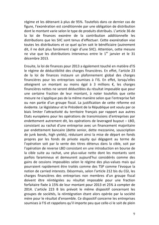 régime	
  et	
  les	
  détenant	
  à	
  plus	
  de	
  95%.	
  Toutefois	
  dans	
  ce	
  dernier	
  cas	
  de	
  
figure,	
  l’exonération	
  est	
  conditionnée	
  par	
  une	
  obligation	
  de	
  distribution	
  
dont	
  le	
  montant	
  varie	
  selon	
  le	
  type	
  de	
  produits	
  distribués.	
  L’article	
  36	
  de	
  
la	
   loi	
   de	
   finances	
   exonère	
   de	
   la	
   contribution	
   additionnelle	
   les	
  
distributions	
  que	
  les	
  SIIC	
  sont	
  tenus	
  d’effectuer.	
  Cette	
  exonération	
  vise	
  
toutes	
   les	
   distributions	
   et	
   ce	
   quel	
   qu’en	
   soit	
   le	
   bénéficiaire	
   (autrement	
  
dit,	
  il	
  ne	
  doit	
  plus	
  forcément	
  s’agir	
  d’une	
  SIIC).	
  Attention,	
  cette	
  mesure	
  
ne	
   vise	
   que	
   les	
   distributions	
   intervenus	
   entre	
   le	
   1er	
   janvier	
   et	
   le	
   31	
  
décembre	
  2013.	
  	
  

Ensuite,	
  la	
  loi	
  de	
  finances	
  pour	
  2013	
  a	
  également	
  touché	
  en	
  matière	
  d’IS	
  
le	
   régime	
   de	
   déductibilité	
   des	
   charges	
   financières.	
   En	
   effet,	
   l’article	
   23	
  
de	
   la	
   loi	
   de	
   finances	
   instaure	
   un	
   plafonnement	
   global	
   des	
   charges	
  
financières	
   pour	
   les	
   entreprises	
   soumises	
   à	
   l’IS.	
   En	
   effet,	
   lorsqu’elles	
  
atteignent	
   un	
   montant	
   au	
   moins	
   égal	
   à	
   3	
   millions	
   €,	
   les	
   charges	
  
financières	
   nettes	
   ne	
   seront	
   déductibles	
   du	
   résultat	
   imposable	
   que	
   pour	
  
une	
   certaine	
   fraction	
   de	
   leur	
   montant,	
   à	
   noter	
   toutefois	
   que	
   cette	
  
mesure	
  ne	
  s’applique	
  pas	
  de	
  la	
  même	
  manière	
  selon	
  que	
  l’entreprise	
  fait	
  
ou	
   non	
   partie	
   d’un	
   groupe	
   fiscal.	
   La	
   justification	
   de	
   cette	
   réforme	
   est	
  
évidente.	
  Le	
  législateur	
  et	
  le	
  Président	
  de	
  la	
  République	
  ont	
  voulu	
  par	
  ce	
  
biais	
   limiter	
   l’attractivité	
   du	
   territoire	
   français	
   par	
   rapport	
   aux	
   autres	
  
Etats	
  européens	
  pour	
  les	
  opérations	
  de	
  transmissions	
  d’entreprises	
  par	
  
endettement	
  autrement	
  dit,	
  les	
  opérations	
  de	
  leveraged	
  buyout	
  –	
  LBO,	
  
consistant	
   au	
   rachat	
   d’une	
   entreprise	
   avec	
   un	
   financement	
   majoritaire	
  
par	
   endettement	
   bancaire	
   (dette	
   senior,	
   dette	
   mezzanine,	
   souscription	
  
de	
   junk	
   bonds,	
   high	
   yields),	
   réduisant	
   ainsi	
   la	
   mise	
   de	
   départ	
   en	
   fonds	
  
propres	
   par	
   les	
   fonds	
   de	
   private	
   equity	
   qui	
   dégagent	
   au	
   terme	
   de	
  
l’opération	
   soit	
   par	
   la	
   vente	
   des	
   titres	
   détenus	
   dans	
   la	
   cible,	
   soit	
   par	
  
l’opération	
  de	
  reverse	
  LBO	
  consistant	
  en	
  une	
  introduction	
  en	
  bourse	
  de	
  
la	
   cible	
   suite	
   au	
   rachat,	
   une	
   plus-­‐value	
   nette	
   dont	
   les	
   montants	
   sont	
  
parfois	
   faramineux	
   et	
   demeurent	
   aujourd’hui	
   considérés	
   comme	
   des	
  
gains	
   de	
   cessions	
   imposables	
   selon	
   le	
   régime	
   des	
   plus-­‐values	
   mais	
   qui	
  
pourraient	
   rapidement	
   être	
   traités	
   comme	
   des	
   TSP	
   comme	
   l’évoque	
   la	
  
notion	
  de	
  carried	
  interests.	
  Désormais,	
  selon	
  l’article	
  212	
  bis	
  du	
  CGI,	
  les	
  
charges	
   financières	
   des	
   entreprises	
   non	
   membres	
   d’un	
   groupe	
   fiscal	
  
doivent	
   être	
   réintégrées	
   au	
   résultat	
   imposable	
   pour	
   une	
   fraction	
  
forfaitaire	
  fixée	
  à	
  15%	
  de	
  leur	
  montant	
  pour	
  2013	
  et	
  25%	
  à	
  compter	
  de	
  
2014.	
   L’article	
   223	
   B	
   bis	
   prévoit	
   le	
   même	
   dispositif	
   concernant	
   les	
  
groupes	
   de	
   sociétés,	
   la	
   réintégration	
   étant	
   alors	
   opérée	
   par	
   la	
   société	
  
mère	
  pour	
  le	
  résultat	
  d’ensemble.	
  Ce	
  dispositif	
  concerne	
  les	
  entreprises	
  
soumises	
  à	
  l’IS	
  et	
  rappelons	
  qu’il	
  importe	
  peu	
  que	
  celle-­‐ci	
  le	
  soit	
  de	
  plein	
  

	
                                                                                                                      9	
  
 