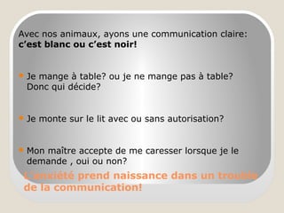 L’anxiété prend naissance dans un trouble
de la communication!
Avec nos animaux, ayons une communication claire:
c’est blanc ou c’est noir!
 Je mange à table? ou je ne mange pas à table?
Donc qui décide?
 Je monte sur le lit avec ou sans autorisation?
 Mon maître accepte de me caresser lorsque je le
demande , oui ou non?
 
