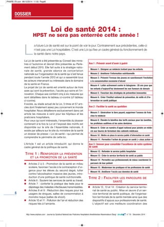 6
La Loi de santé a été présentée au Conseil des minis-
tres à l'automne et devrait être présentée au Parle-
ment début 2015. Elle fait suite à la stratégie natio-
nale de santé, grande séance de concertation
nationale sur l'organisation de la santé qui s'est tenue
pendant toute l'année 2013 et qui a rassemblé tous
les acteurs intervenant ou intéressés dans le domaine
de la santé en France.
Le projet de Loi de santé est orienté autour de trois
axes qui sont la prévention, l'accès aux soins et l'in-
novation. Chaque axe contient cinq à six mesures qui
sont détaillées dans le tableau ci-contre (cf tableau
ci-contre).
Il existe, au stade actuel de la Loi, 5 titres et 57 arti-
cles dont finalement assez peu concernent le monde
hospitalier. Nous détaillerons exclusivement dans cet
article les mesures à venir pour les hôpitaux et les
praticiens hospitaliers.
Pour ceux qui sont intéressés, l'ensemble du dossier
contenant à la fois la Loi et l'exposé des motifs est
disponible sur le site de l'Assemblée nationale. Il
existe par ailleurs sur le site du ministère de la santé
un dossier de presse « Loi de santé » qui permet de
comprendre le périmètre de cette loi.
L’Article 1 est un article introductif. qui donne le
cadre général de la politique de santé.
TITRE 1 : RENFORCER LA PRÉVENTION
ET LA PROMOTION DE LA SANTÉ
n Articles 2 à 5 : Promotion de la santé en milieu
scolaire, favoriser l’accès à la contraception d’ur-
gence pour les élèves du second degré, lutter
contre l’alcoolisation massive des jeunes, intro-
duction d’une politique de santé nutritionnelle.
n Article 6 : Soutenir les services de santé au travail.
n Article 7 : conforter la pratique des tests pour le
dépistage des maladies infectieuses transmissibles.
n Articles 8 et 9 : Réduction des risques pour les
usagers de drogues, salles de consommation à
moindre risque (salles de shoot).
n Article 10 et 11 : Pollution de l’air et réduction des
risques liés à l’amiante.
TITRE 2 : FACILITER LES PARCOURS DE
SANTÉ
n Article 12, 13 et 14 : Création du service territo-
rial de santé au public. Mise en œuvre d'un ser-
vice territorial de santé publique, de l'organisa-
tion territoriale de la santé mentale ainsi que des
dispositifs d’appuis aux professionnels de santé.
L'objectif est une meilleure coordination des
http://www.snphare.com - Journal du Syndicat National des Praticiens Hospitaliers Anesthésistes-Réanimateurs Élargi - n° 70 - Décembre 2014
DOSSIER
Loi de santé 2014 :
HPST ne sera pas enterrée cette année !
L
a future loi de santé est sur le point de voir le jour. contrairement aux précédentes, celle-ci
n'est pas une loi hospitalière. c'est une loi qui fixe un cadre général du fonctionnement de
la santé dans notre pays.
axe 1 : prévenir avant d’avoir à guérir
mesure 1 : Désigner un médecin traitant pour les enfants
mesure 2 : améliorer l’information nutritionnelle
mesure 3 : prévenir l’ivresse des jeunes en sanctionnant l’incitation
à la consommation excessive d’alcool
mesure 4 : Lutter activement contre le tabagisme : 20 ans pour que
les enfants d’aujourd’hui deviennent les non fumeurs de demain
mesure 5 : favoriser des stratégies de prévention innovantes
mesure 6 : créer l’institut national de prévention, de veille et d’in-
tervention en santé publique
axe 2 : faciliter la santé au quotidien
mesure 7 : généraliser le tiers payant, supprimer l’avance de frais
chez le médecin
mesure 8 : étendre le bénéfice des tarifs sociaux pour les lunettes,
les prothèses auditives et les soins dentaires
mesure 9 : créer un numéro d’appel national pour joindre un méde-
cin aux heures de fermeture des cabinets médicaux
mesure 10 : mettre en place le service public d’information en santé
mesure 11 : permettre l’action de groupe en santé (« class action »)
axe 3 : innover pour consolider l’excellence de notre système
de santé
mesure 12 : refonder le service public hospitalier
mesure 13 : créer le service territorial de santé au public
mesure 14 : permettre aux professionnels de mieux coordonner le
parcours de leur patient
mesure 15 : moderniser les pratiques et les professions de santé
mesure 16 : améliorer l’accès aux données de santé
PHARE-70:Juin 06/12/2014 11:55 Page6
 