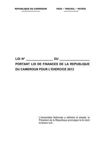 REPUBLIQUE DU CAMEROUN            PAIX – TRAVAIL – PATRIE
     -------------------                ---------------




LOI N° ________________ DU __________________
PORTANT LOI DE FINANCES DE LA REPUBLIQUE
DU CAMEROUN POUR L’EXERCICE 2013




                  L’Assemblée Nationale a délibéré et adopté, le
                  Président de la République promulgue la loi dont
                  la teneur suit :
 