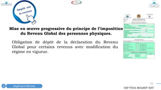 15
Impôt sur le Revenu
3
DIP FIDA MAARIF EST
Mise en œuvre progressive du principe de l’imposition
du Revenu Global des personnes physiques.
Obligation de dépôt de la déclaration du Revenu
Global pour certains revenus avec modification du
régime en vigueur.
 
