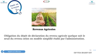 19
Revenus Agricoles
Obligation du dépôt de déclaration du revenu agricole quelque soit le
seuil du revenu selon on modèle simplifié établi par l’administration.
Impôt sur le Revenu
3
DIP FIDA MAARIF EST
 