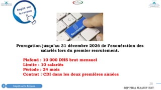 20
Prorogation jusqu’au 31 décembre 2026 de l’exonération des
salariés lors du premier recrutement.
Impôt sur le Revenu
3
DIP FIDA MAARIF EST
Plafond : 10 000 DHS brut mensuel
Limite : 10 salariés
Période : 24 mois
Contrat : CDI dans les deux premières années
 