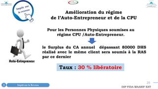 25
Pour les Personnes Physiques soumises au
régime CPU /Auto-Entrepreneur.
le Surplus du CA annuel dépassant 80000 DHS
réalisé avec le même client sera soumis à la RAS
par ce dernier
DIP FIDA MAARIF EST
Impôt sur le Revenu
3
Amélioration du régime
de l’Auto-Entrepreneur et de la CPU
Taux : 30 % libératoire
 