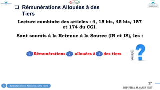 27
❑ Rémunérations Allouées à des
Tiers
Lecture combinée des articles : 4, 15 bis, 45 bis, 157
et 174 du CGI.
Rémunérations allouées à des tiers
1 2 3
Sont soumis à la Retenue à la Source (IR et IS), les :
Rémunérations Allouées à des Tiers
4
DIP FIDA MAARIF EST
 