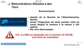 35
❑ Rémunérations Allouées à des
Tiers
Recouvrement
• Auprès de la Recette de l’Administration
fiscale.
• Avant l’expiration du mois suivant celui au
cours duquel la retenue à la source a été
opérée.
• Par voie électronique.
DIP FIDA MAARIF EST
Rémunérations Allouées à des Tiers
4
N.B : La RAS est imputable sur le montant de l’IS/IR,
avec droit de restitution
 