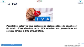 38
❑ TVA
Possibilité octroyée aux professions réglementées de bénéficier
du seuil d’exonération de la TVA relative aux prestations de
service PP fixé à 500 000.00 DHS.
TVA
5
DIP FIDA MAARIF EST
 