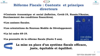 4
Réforme Fiscale : Contexte et principes
directeurs
❖Contexte économique et social (Inflation, Covid-19, Russie/Ukraine,
Durcissement des conditions financières).
❖Les assisses fiscales.
❖Les orientations du Nouveau Modèle de Développement.
❖La loi cadre 69-19.
❖La poursuite de la réforme fiscale (Durée 5 ans).
La mise en place d’un système fiscale efficace,
juste, équitable et équilibré.
DIP FIDA MAARIF EST
 