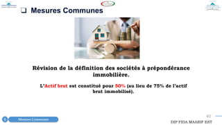 40
❑ Mesures Communes
Révision de la définition des sociétés à prépondérance
immobilière.
Mesures Communes
6
DIP FIDA MAARIF EST
L’Actif brut est constitué pour 50% (au lieu de 75% de l’actif
brut immobilisé).
 